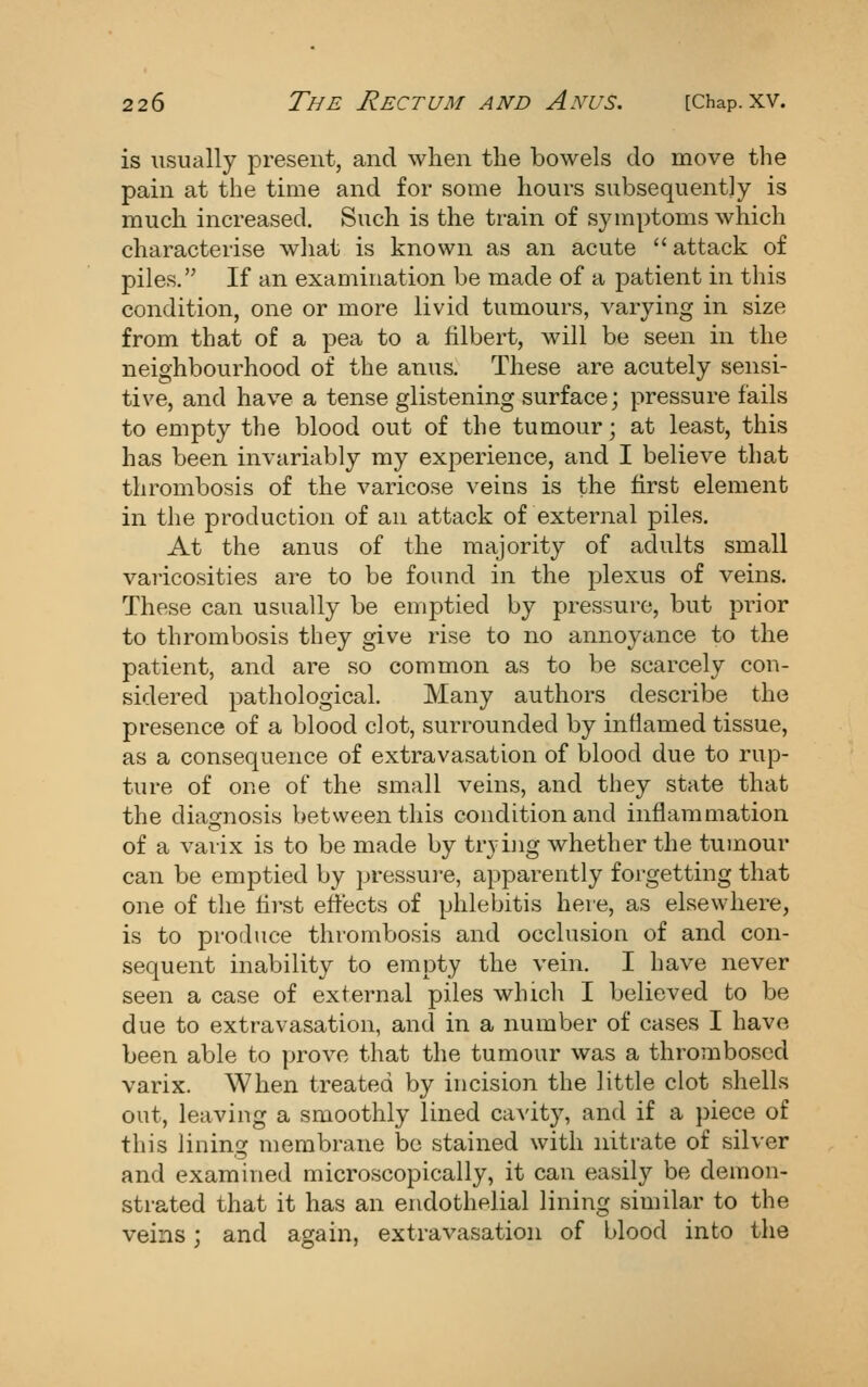 is usually present, and when the bowels do move the pain at the time and for some hours subsequently is much increased. Such is the train of symptoms which characterise what is known as an acute *'attack of piles. If an examination be made of a patient in this condition, one or more livid tumours, varying in size from that of a pea to a filbert, will be seen in the neighbourhood of the anus. These are acutely sensi- tive, and have a tense glistening surface; pressure fails to empty the blood out of the tumour; at least, this has been invariably my experience, and I believe that thrombosis of the varicose veins is the first element in the production of an attack of external piles. At the anus of the majority of adults small varicosities are to be found in the plexus of veins. These can usually be emptied by pressure, but prior to thrombosis they give rise to no annoyance to the patient, and are so common as to be scarcely con- sidered pathological. Many authors describe the presence of a blood clot, surrounded by inflamed tissue, as a consequence of extravasation of blood due to rup- ture of oue of the small veins, and they state that the diao-nosis between this condition and inflammation of a varix is to be made by trynig whether the tumour can be emptied by pressui'e, apparently forgetting that one of the first effects of phlebitis here, as elsewhere, is to produce thrombosis and occlusiou of and con- sequent inability to empty the vein, I have never seen a case of external piles which I believed to be due to extravasation, and in a number of cases I have been able to prove that the tumour was a thrombosed varix. When treated by incision the little clot shells out, leaving a smoothly lined cavity, and if a piece of this lining membrane be stained with nitrate of silver and examined microscopically, it can easily be demon- strated that it has an endothelial lining similar to the veins; and again, extravasation of blood into tlie