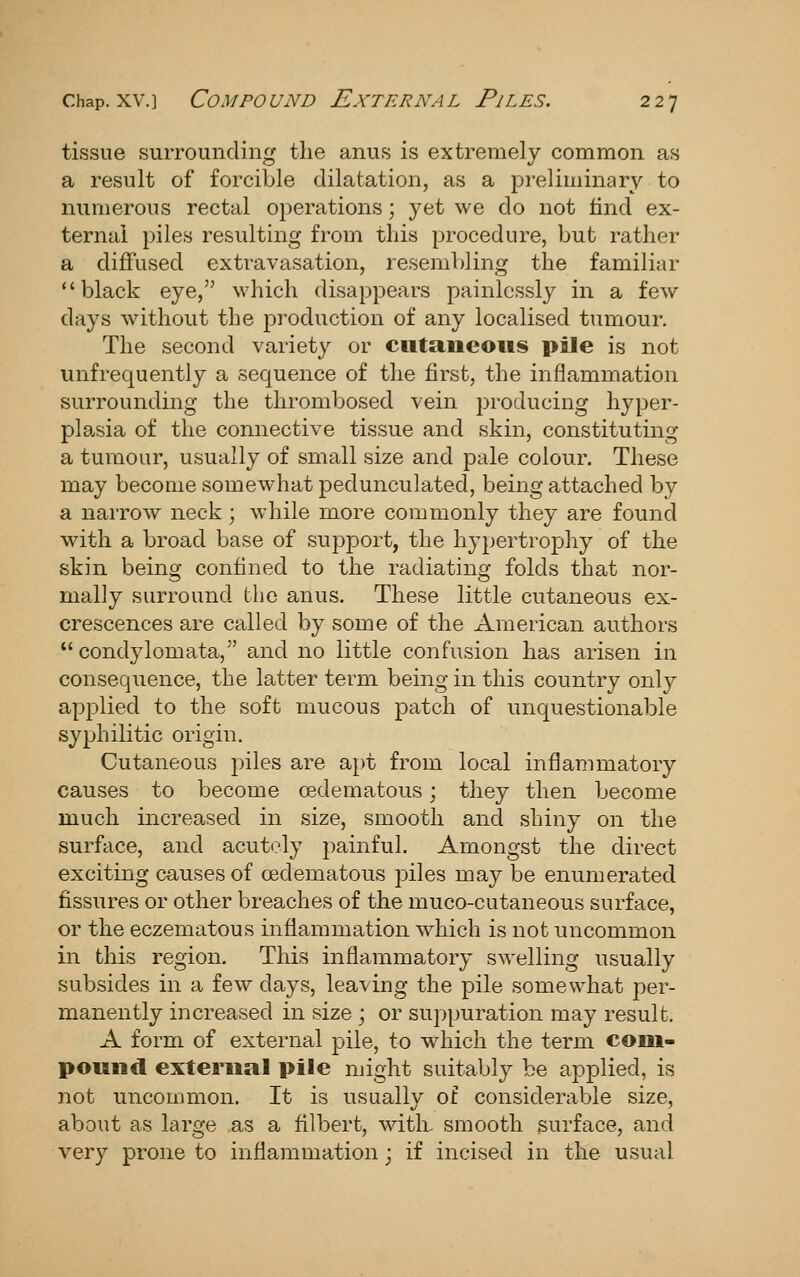 tissue surrounding the anus is extremely common as a result of forcible dilatation, as a preliminary to numerous rectal operations; yet we do not find ex- ternal piles resulting from this procedure, but rather a diffused extravasation, resembling the familiar black eye, which disappears painlessly in a few days without the production of any localised tumour. The second variety or cutaneous pile is not unfrequently a sequence of the first, the inflammation surrounding the thrombosed vein producing hyper- plasia of the connective tissue and skin, constituting a tumour, usually of small size and pale colour. These may become somewhat pedunculated, being attached by a narrow neck; while more commonly they are found with a broad base of support, the hypertrophy of the skin being confined to the radiating folds that nor- mally surround the anus. These little cutaneous ex- crescences are called by some of the American authors condylomata, and no little confusion has arisen in consequence, the latter term being in this country only applied to the soft mucous patch of unquestionable syphilitic origin. Cutaneous piles are apt from local inflammatory causes to become oedematous; they then become much increased in size, smooth and shiny on the surface, and acutely painful. Amongst the direct exciting causes of oedematous piles may be enumerated fissures or other breaches of the muco-cutaneous surface, or the eczematous inflammation wdiich is not uncommon in this region. This inflammatory swelling usually subsides in a few days, leaving the pile somewhat per- manently increased in size j or suppuration may result. A form of external pile, to which the term com- pound external pile might suitably be applied, is not uncommon. It is usually of considerable size, about as large as a filbert, with, smooth surface, and very prone to inflammation; if incised in the usual