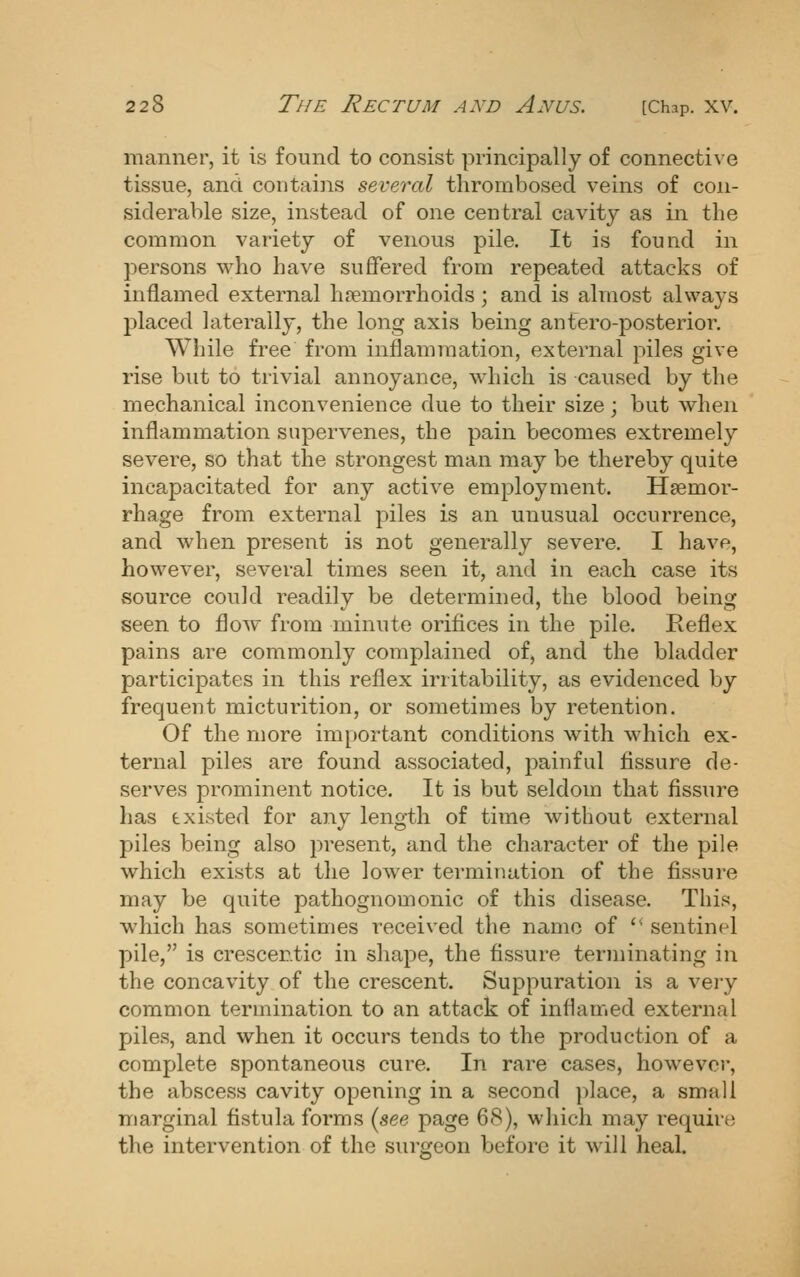 manner, it is found to consist principally of connective tissue, and contains several thrombosed veins of con- siderable size, instead of one central cavity as in the common variety of venous pile. It is found in persons who have suflfered from repeated attacks of inflamed external haemorrhoids; and is almost always placed laterally, the long axis being antero-posterior. While free from inflammation, external piles give rise but to trivial annoyance, which is caused by the mechanical inconvenience due to their size; but when inflammation supervenes, the pain becomes extremely severe, so that the strongest man may be thereby quite incapacitated for any active employment. Hsemor- rhage from external piles is an unusual occurrence, and when present is not generally severe. I have, however, several times seen it, and in each case its vsource could readily be determined, the blood being seen to flow from minute orifices in the pile. Keflex pains are commonly complained of, and the bladder participates in this reflex irritability, as evidenced by frequent micturition, or sometimes by retention. Of the more important conditions with which ex- ternal piles are found associated, painful fissure de- serves prominent notice. It is but seldom that fissure has existed for any length of time without external piles being also present, and the character of the pile which exists at the lower termination of the fissure may be quite pathognomonic of this disease. This, which has sometimes received the name of '* sentinel pile, is crescentic in shape, the fissure terminating in the concavity of the crescent. Suppuration is a very common termination to an attack of inflamed external piles, and when it occurs tends to the production of a complete spontaneous cure. In rare cases, however, the abscess cavity opening in a second place, a small marginal fistula forms {see page 68), which may require the intervention of the surgeon before it will heal.