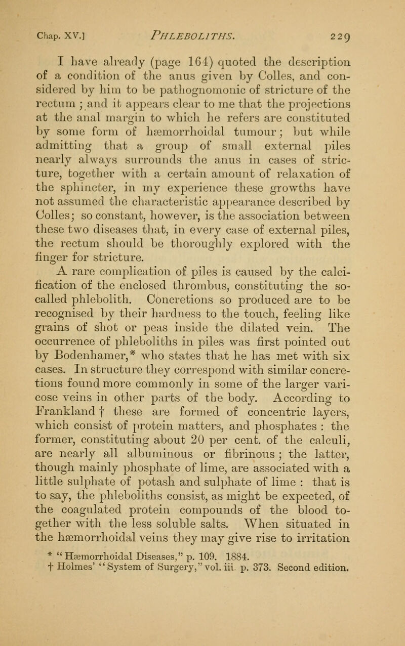 I Lave already (page 1G4) quoted the description of a condition of the anus given by Colles, and con- sidered by hiui to be pathognomonic of stricture of the rectum ; and it appears clear to me that the projections at the anal margin to which he refers are constituted by some form of hsemorrhoidal tumour; but while admitting that a group of small external piles nearly always surrounds the anus in cases of stric- ture, together with a certain amount of relaxation of the sphincter, in my experience these growths have not assumed the characteristic appearance described by Colles; so constant, however, is the association between these two diseases that, in every case of external piles, the rectum should be thoroughly explored with the finger for stricture. A rare complication of piles is caused by the calci- fication of the enclosed thrombus, constituting the so- called phlebolith. Concretions so produced are to be recognised by their hardness to the touch, feeling like grains of shot or peas inside the dilated vein. The occurrence of phleboliths in joiles was first joointed out by Bodenhamer,* who states that he has met with six cases. In structure they correspond with similar concre- tions found more commonly in some of the larger vari- cose veins in other parts of the body. According to Frankland f these are formed of concentric layers, which consist of protein matters, and phosphates : the former, constituting about 20 per cent, of the calculi, are nearly all albuminous or fibrinous; the latter, though mainly phosphate of lime, are associated with a little sulphate of potash and sulphate of lime : that is to say, the phleboliths consist, as might be expected, of the coagulated protein compounds of the blood to- gether with the less soluble salts. When situated in the hsemorrhoidal veins they may give rise to irritation * Hasmorrhoiclal Diseases, p. 109. 1884. t Holmes' System of Surgery, vol. iii. p. 373. Second edition.
