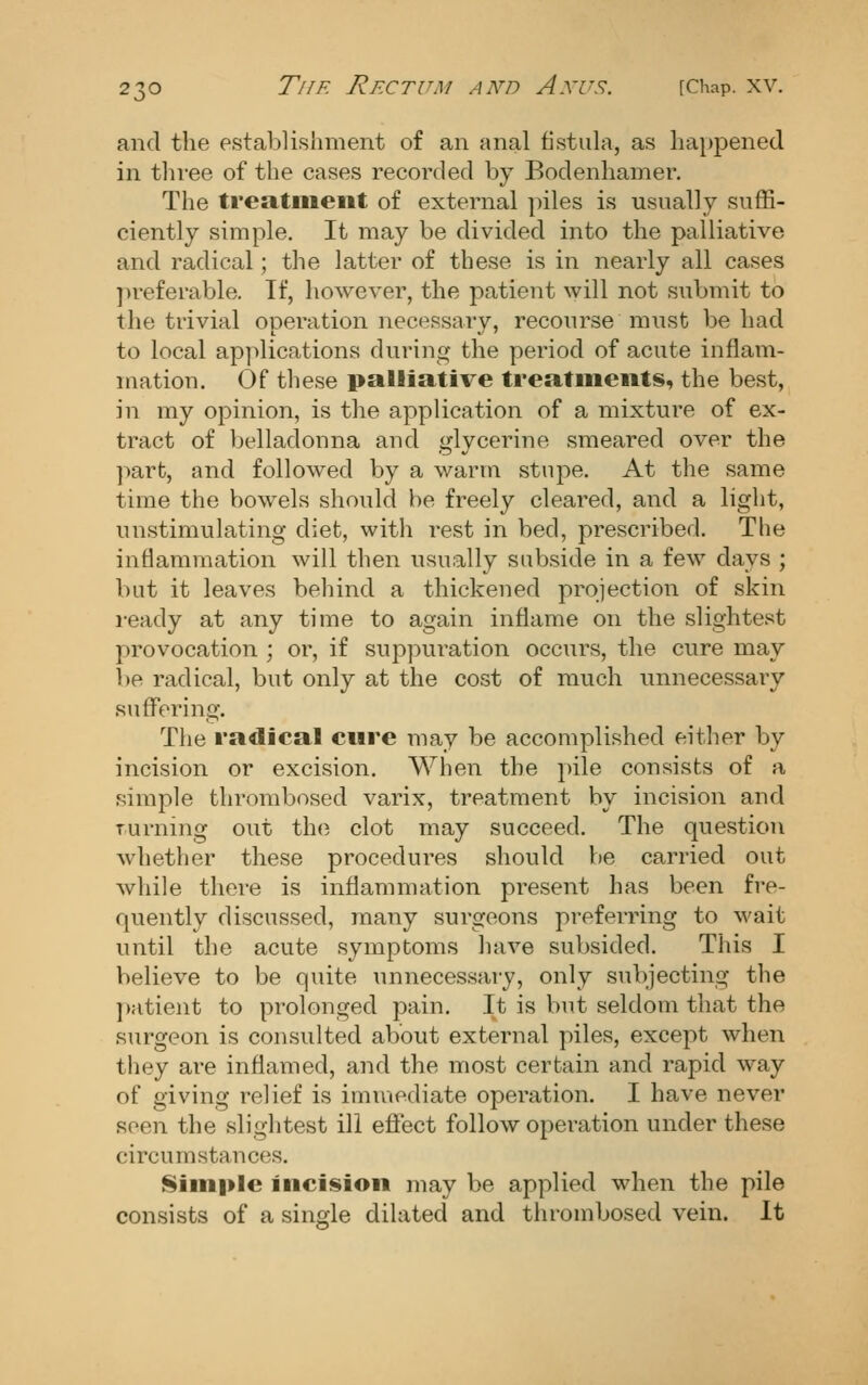and the establishment of an anal fistula, as happened in three of the cases recorded by Bodenhamer. The treatiiient of external piles is usually suffi- ciently simple. It may be divided into the palliative and radical ; the latter of these is in nearly all cases preferable. If, however, the patient will not submit to the trivial operation necessary, recourse must be had to local ap]>lications during the period of acute inflam- mation. Of these palliative treatments, the best, in my opinion, is the application of a mixture of ex- tract of belladonna and glycerine smeared over the part, and followed by a warm stupe. At the same time the bowels should be freely cleared, and a light, unstimulating diet, with rest in bed, prescribed. The inflammation will then usually subside in a few days ; but it leaves behind a thickened projection of skin i-eady at any time to again inflame on the slightest provocation ; or, if suppui'ation occurs, the cure may be radical, but only at the cost of much unnecessary suffering. The radical cure may be accomplished either by incision or excision. When the pile consists of a simple thrombosed varix, treatment by incision and Turning out the clot may succeed. The question whether these procedures should be carried out while there is inflammation present has been fre- quently discussed, many surgeons preferring to wait until the acute symptoms have subsided. This I believe to be quite unnecessary, only subjecting the patient to prolonged pain. It is but seldom that the surgeon is consulted about external piles, except when they are inflamed, and the most certain and rapid way of giving relief is imuiediate operation. I have never seen the slightest ill eflect follow operation under these circumstances. Siiii|»le incision may be applied when the pile consists of a single dilated and thrombosed vein. It