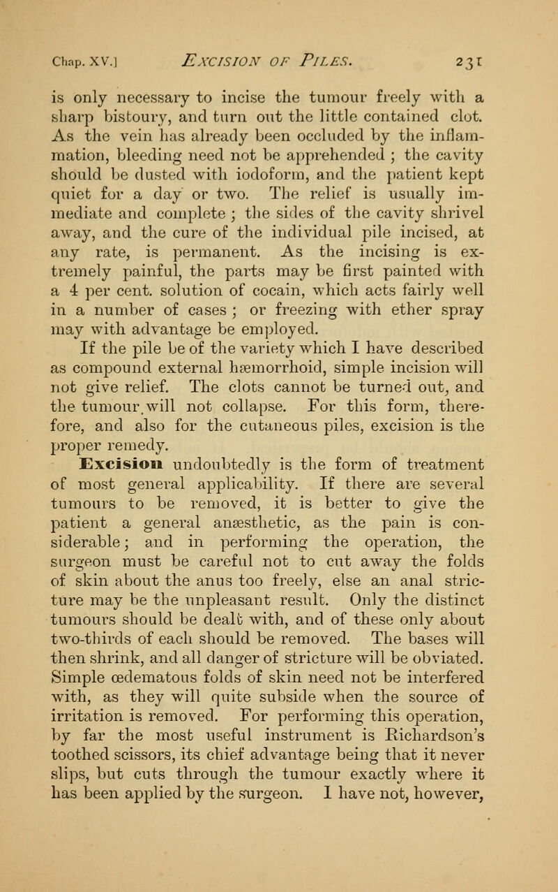 is only necessary to incise the tumour freely with a sharp bistoury, and turn out the little contained clot. As the vein has already been occluded by the inflam- mation, bleeding need not be apprehended ; the cavity should be dusted with iodoform, and the patient kept quiet for a day or two. The relief is usually im- mediate and complete ; the sides of the cavity shrivel away, and the cure of the individual pile incised, at any rate, is permanent. As the incising is ex- tremely painful, the parts may be first yjainted with a 4 per cent, solution of cocain, which acts fairly well in a number of cases ; or freezing with ether spray may with advantage be employed. If the pile be of the variety which I have described as compound external hsemorrhoid, simple incision will not give relief. The clots cannot be turned out, and the tumour.will not collapse. For this form, there- fore, and also for the cutaneous piles, excision is the proper remedy. Excision undoubtedly is the form of treatment of most general applicability. If there are several tumours to be removed, it is better to give the patient a general anaesthetic, as the pain is con- siderable; and in performing the operation, the surgeon must be careful not to cut away the folds of skin about the anus too freely, else an anal stric- ture may be the unpleasant result. Only the distinct tumours should be dealt with, and of these only about two-thirds of each should be removed. The bases will then shrink, and all danger of stricture will be obviated. Simple oedematous folds of skin need not be interfered with, as they will quite subside when the source of irritation is removed. For performing this operation, by far the most useful instrument is Richardson's toothed scissors, its chief advantage being that it never slips, but cuts through the tumour exactly where it has been applied by the surgeon. 1 have not, however,