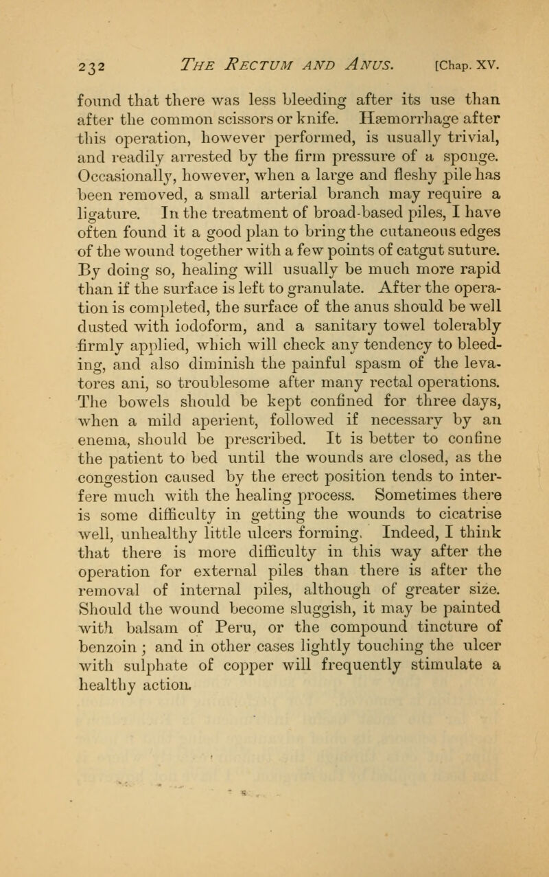 found that there was less bleeding after its use than after the common scissors or knife. Hsemorrliage after this operation, however performed, is usually trivial, and readily arrested by the firm pressure of a sponge. Occasionally, however, when a large and fleshy pile has been removed, a small arterial branch may require a ligature. In the treatment of broad-based piles, I have often found it a good plan to bring the cutaneous edges of the wound together with a few points of catgut suture. By doing so, healing will usually be much more rapid than if the surface is left to granulate. After the opera- tion is completed, the surface of the anus should be well dusted with iodoform, and a sanitary towel tolerably firmly applied, which will check any tendency to bleed- ing, and also diminish the painful spasm of the leva- tores ani, so troublesome after many rectal ojDerations. The bowels should be kept confined for three days, when a mild aperient, followed if necessary by an enema, should be prescribed. It is better to conBne the patient to bed until the wounds are closed, as the congestion caused by the erect position tends to inter- fere much with the healing process. Sometimes there is some difficulty in getting the wounds to cicatrise well, unhealthy little ulcers forming, Indeed, I think that there is more difficulty in this way after the operation for external piles than there is after the removal of internal piles, although of greater size. Should the wound become sluggish, it may be painted wit)i balsam of Peru, or the compound tincture of benzoin ; and in other cases lightly toucliing the ulcer with sulphate of co23per will frequently stimulate a