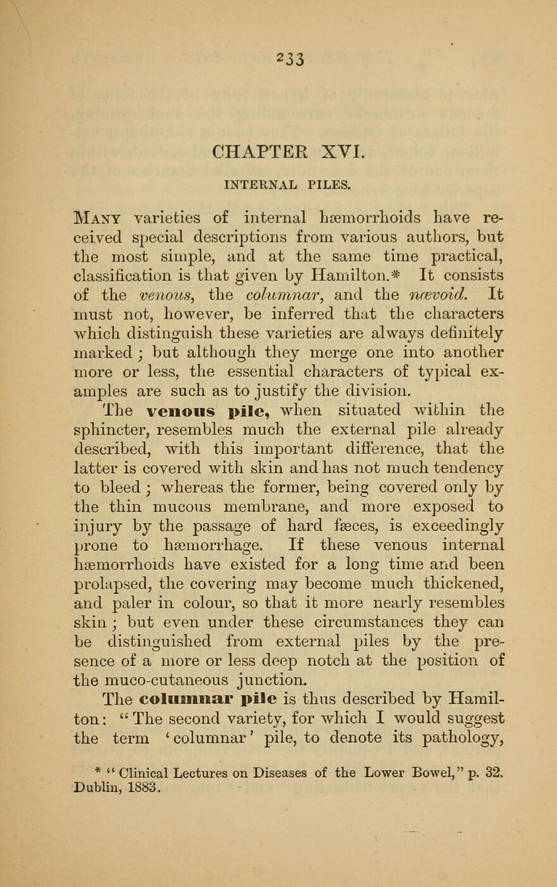 CHAPTER XVI. INTERNAL PILES. Many varieties of internal haemorrhoids have re- ceived special descriptions from various authors, but the most simple, and at the same time practical, classification is that given by Hamilton.* It consists of the venous, the columnar, and the ncevoid. It must not, however, be inferred that the characters which distinguish these varieties are always defiiiitely marked ; but although they merge one into another more or less, the essential characters of typical ex- amples are such as to justify the division. The venous pile, wdien situated within the sphincter, resembles much the external pile already described, with this important difference, that the latter is covered with skin and has not much tendency to bleed ; whereas the former, being covered only by the thin mucous membrane, and more exposed to injury by the passage of hard feces, is exceedingly prone to haemorrhage. If these venous internal haemorrhoids have existed for a long time and been prolapsed, the covering may become much thickened, and paler in colour, so that it more nearly resembles skin ; but even under these circumstances they can be distinguished from external piles by the pre- sence of a more or less deep notch at the position of the muco-cutaneous junction. The coliiHinar pile is thus described by Hamil- ton: The second variety, for which I would suggest the term ' columnar' pile, to denote its pathology, *  Clinical Lectures on Diseases of the Lower Bowel, p. 32. Dublin, 1883.
