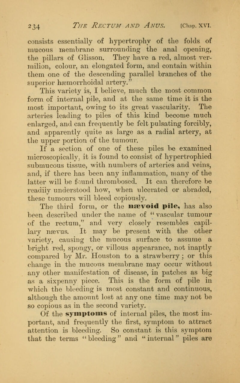 consists essentially of hypertrophy of the folds of mucous membrane surrounding the anal opening, the pillars of Glisson. They have a red, almost ver- milion, colour, an elongated form, and contain within them one of the descending parallel branches of the superior hsemorrhoidal artery. This variety is, I believe, much the most common form of internal pile, and at the same time it is the most important, owing to its great vascularity. The arteries leading to piles of this kind become much enlarged, and can frequently be felt pulsating forcibly, and apparently quite as large as a radial artery, at the upper portion of the tumour. If a section of one of these piles be examined microscopically^ it is found to consist of hypertrophied submucous tissue, with numbers of arteries and veins, and, if there has been any inflammation, many of the latter will be found thrombosed. It can therefore be readily understood how, when ulcerated or abraded, these tumours will bleed copiously. The third form, or the iisevoid pile, has also been described under the name of  vascular tumour of the rectum, and very closely resembles capil- lary nsevus. It may be present with the other variety, causing the mucous surface to assume a bright red, spongy, or villous appearance, not inaptly compared by Mr. Houston to a strawberry; or this change in the mucous membrane may occur without any other manifestation of disease, in patches as big as a sixpenny piece. This is the form of pile in which the bleeding is most constant and continuous, although the amount lost at any one time may not be so copious as in the second variety. Of the syinptoiiis of internal piles, the most im- portant, and frequently the first, symptom to attract attention is bleeding. So constant is this symptom that the terms bleeding and internal piles are