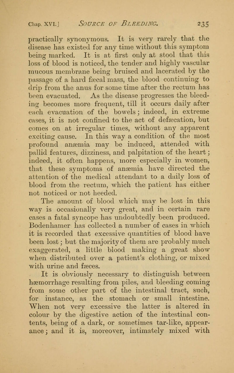 practically synonymous. It is very rarely that the disease has existed for any time without this symptom being marked. It is at first only at stool that this loss of blood is noticed, the tender and highly vascular mucous membrane being bruised and lacerated by the passage of a hard f£ecal mass, the blood continuing to drip from the anus for some time after the rectum has been evacuated. As the disease progresses the bleed- ing becomes more frequent, till it occurs daily after each evacuation of the bowels; indeed, in extreme cases, it is not confined to the act of defalcation, but comes on at irregular times, without any apparent exciting cause. In this way a condition of the most profound anaemia may be induced, attended with pallid features, dizziness, and palpitation of the heart; indeed, it often happens, more especially in women, that these symptoms of ansemia have directed the attention of the medical attendant to a daily loss of blood from the rectum, which the patient has either not noticed or not heeded. The amount of blood which may be lost in this way is occasionally very great, and in certain rare cases a fatal syncope has undoubtedly been produced. Bodenhamer has collected a number of cases in which it is recorded that excessive quantities of blood have been lost; but the majority of them are probably much exaggerated, a little blood making a great show when distributed over a patient's clothing, or mixed with urine and faeces. It is obviously necessary to distinguish between haemorrhage resulting from piles, and bleeding coming from some other part of the intestinal tract, such, for instance, as the stomach or small intestine. When not very excessive the latter is altered in colour by the digestive action of the intestinal con- tents, being of a dark, or sometimes tar-like, appear- ance ; and it is, moreover, intimately mixed with