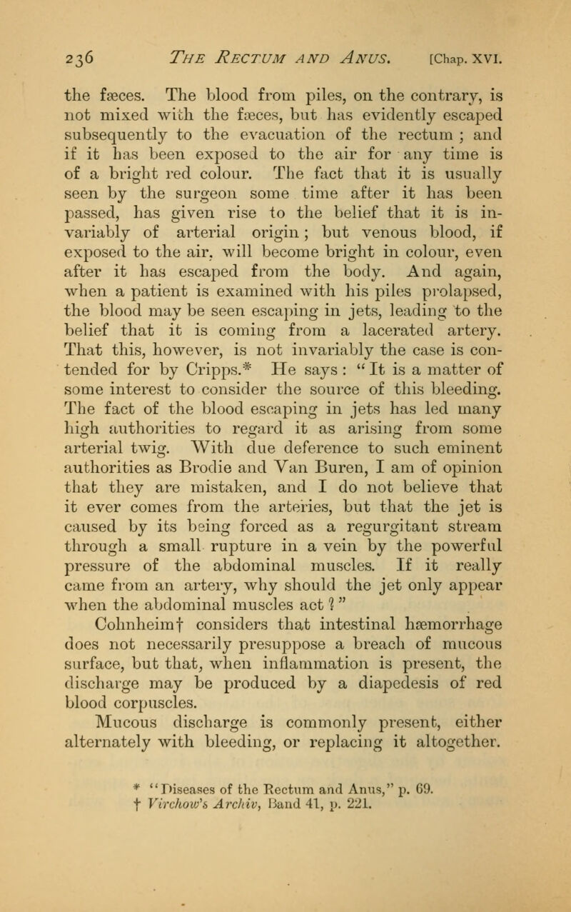 the fseces. The blood from piles, on the contrary, is not mixed with the faeces, but has evidently escaped subsequently to the evacuation of the rectum ; and if it has been exposed to the air for any time is of a bright red colour. The fact that it is usually seen by the surgeon some time after it has been passed, has given rise to the belief that it is in- variably of arterial origin; but venous blood, if exposed to the air, will become bright in colour, even after it has escaped from the body. And again, when a patient is examined with his piles pi'olapsed, the blood may be seen escaping in jets, leading to the belief that it is coming from a lacerated artery. That this, however, is not invariably the case is con- tended for by Cripps.* He says : It is a matter of some interest to consider the source of this bleeding. The fact of the blood escaping in jets has led many hio^h authorities to reofard it as arisins; from some arterial twisr. With due deference to such eminent authorities as Brodie and Van Buren, I am of opinion that they are mistaken, and I do not believe that it ever comes from the arteries, but that the jet is caused by its being forced as a regurgitant stream through a small rupture in a vein by the powerful pressure of the abdominal muscles. If it really came from an artery, why should the jet only appear when the abdominal muscles act 1 Cohnheimf considers that intestinal haemorrhage does not necessarily presuppose a breach of mucous surface, but that, when inflammation is present, the discharge may be produced by a diapedesis of red blood corpuscles. Mucous discharge is commonly present, either alternately with bleeding, or replacing it altogether. * Diseases of the Rectum and Anus, p. 69. t Virchow^s Arcliiv, Band 41, p. 221.