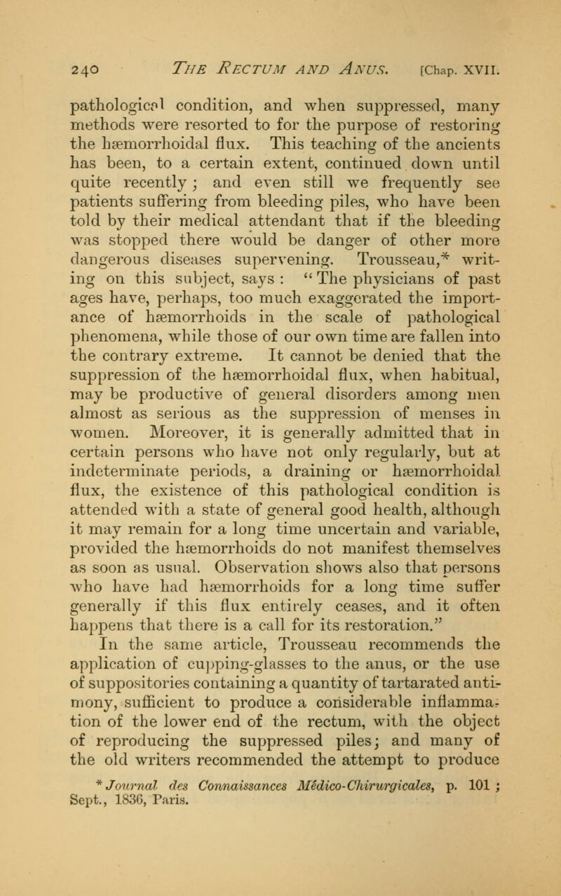 pathologicpl condition, and when suppressed, many- methods were resorted to for the purpose of restoring the hsemorrhoidal flux. This teaching of the ancients has been, to a certain extent, continued down until quite recently; and even still we frequently see patients suffering from bleeding piles, who have been told by their medical attendant that if the bleeding was stopped there would be danger of other more dangerous diseases supervening. Trousseau,^ writ- ing on this subject, says :  The physicians of past ages have, perhaps, too much exaggerated the import- ance of h?emorrhoids in the scale of pathological phenomena, while those of our own time are fallen into the contrary extreme. It cannot be denied that the suppression of the hsemorrhoidal flux, when habitual, may be productive of general disorders among men almost as serious as the suppression of menses in women. Moreover, it is generally admitted that in certain persons who have not only regularly, but at indeterminate periods, a draining or haemorrhoidal flux, the existence of this pathological condition is attended with a state of general good health, although it may remain for a long time uncertain and variable, provided the haemorrhoids do not manifest themselves as soon as usual. Observation shows also that persons who have had haemorrhoids for a lonsf time suffer generally if this flux entirely ceases, and it often happens that there is a call for its restoration. In the same article. Trousseau recommends the application of cujjping-glasses to the anus, or the use of suppositories containing a quantity of tartarated anti- mony, sufficient to produce a considerable inflammar tion of the lower end of the rectum, with the object of reproducing the suppressed piles; and many of the old writers recommended the attempt to produce * Journal des Connaissances Medico-Chirwgicales, p. 101 ; Sept., 183G, Paris.