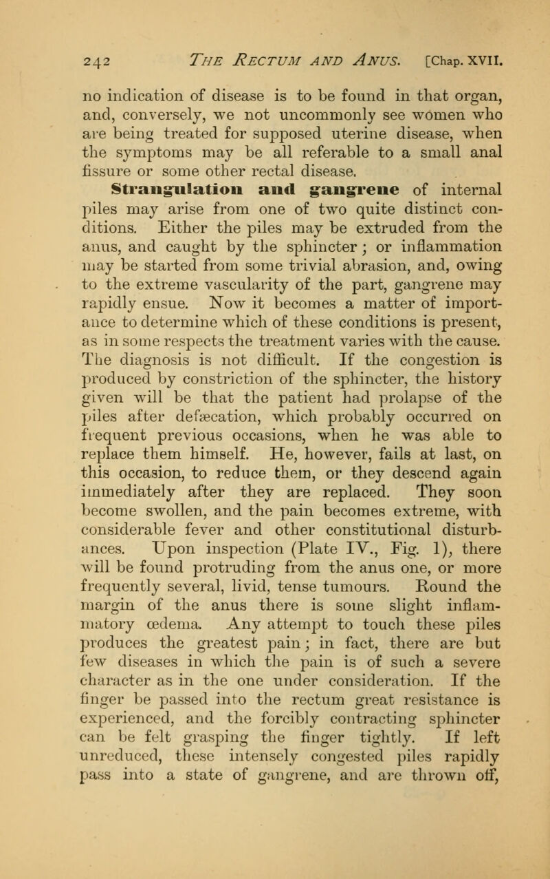 no indication of disease is to be found in that organ, and, conversely, we not uncommonly see women who are being treated for supjDosed uterine disease, when the symptoms may be all referable to a small anal fissure or some other rectal disease. Strangulatioo and g^angreiie of internal piles may arise from one of two quite distinct con- ditions. Either the piles may be extruded from the anus, and caught by the sphincter; or inflammation may be started from some trivial abrasion, and, owing to the extreme vascularity of the part, gangrene may rapidly ensue. Now it becomes a matter of import- ance to determine which of these conditions is present, as in some respects the treatment varies with the cause. The diagnosis is not difficult. If the congestion is produced by constriction of the sj)hincter, the history given will be that the patient had prolapse of the piles after defsecation, which probably occurred on fiequent previous occasions, when he was able to replace them himself. He, however, fails at last, on this occasion, to reduce them, or they descend again immediately after they are replaced. They soon become swollen, and the pain becomes extreme, with considerable fever and other constitutional disturb- ances. Upon inspection (Plate IV., Fig. 1), there Avill be found protruding from the anus one, or more frequently several, livid, tense tumours. Round the margin of the anus there is some slight inflam- matory cedema. Any attempt to touch these piles produces the greatest pain; in fact, there are but few diseases in which the pain is of such a severe character as in the one under consideration. If the finger be passed into the rectum great resistance is experienced, and the forcibly contracting S2:)hincter can be felt grasping the finger tightly. If left unreduced, these intensely congested piles rapidly pass into a state of gangrene, and are thrown off,