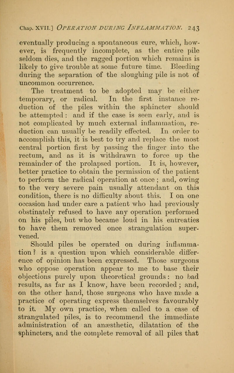 eventually producing a spontaneous cure, which, how- ever, is frequently incomplete, as the entire pile seldom dies, and the ragged portion which remains is likely to give trouble at some future time. Bleeding during the separation of the sloughing pile is not of uncommon occurrence. The treatment to be adopted may be either temporary, or radical. In the first instance re- duction of the piles within the sphincter should be attempted : and if the case is seen early, and is not complicated by much external inflammation, re- duction can usually be readily effected. In order to accomplish this, it is best to try and re])lace the most central portion first by passing the finger into the rectum, and as it is withdrawn to force up the remainder of the prolapsed portion. It is, however, better practice to obtain the permission of the patient to perform the radical operation at once ; and, owing to the very severe pain usually attendant on this condition, there is no difficulty about this. I on one occasion had under care a patient who had previously obstinately refused to have any operation performed on his piles, but who became loud in his entreaties to have them removed once strangulation super- vened. Should piles be operated on during inflamma- tion ? is a question upon which considerable difler- ence of opinion has been expressed. Those surgeons who oppose operation appear to me to base their objections purely upon theoretical grounds : no bad results, as far as I know_, have been recorded; and, OR the other hand, those surgeons who have made a practice of operating express themselves favourably to it. My own practice, when called to a case of strangulated piles, is to recommend the immediate administration of an anaesthetic, dilatation of the sphincters, and the complete removal of all piles that
