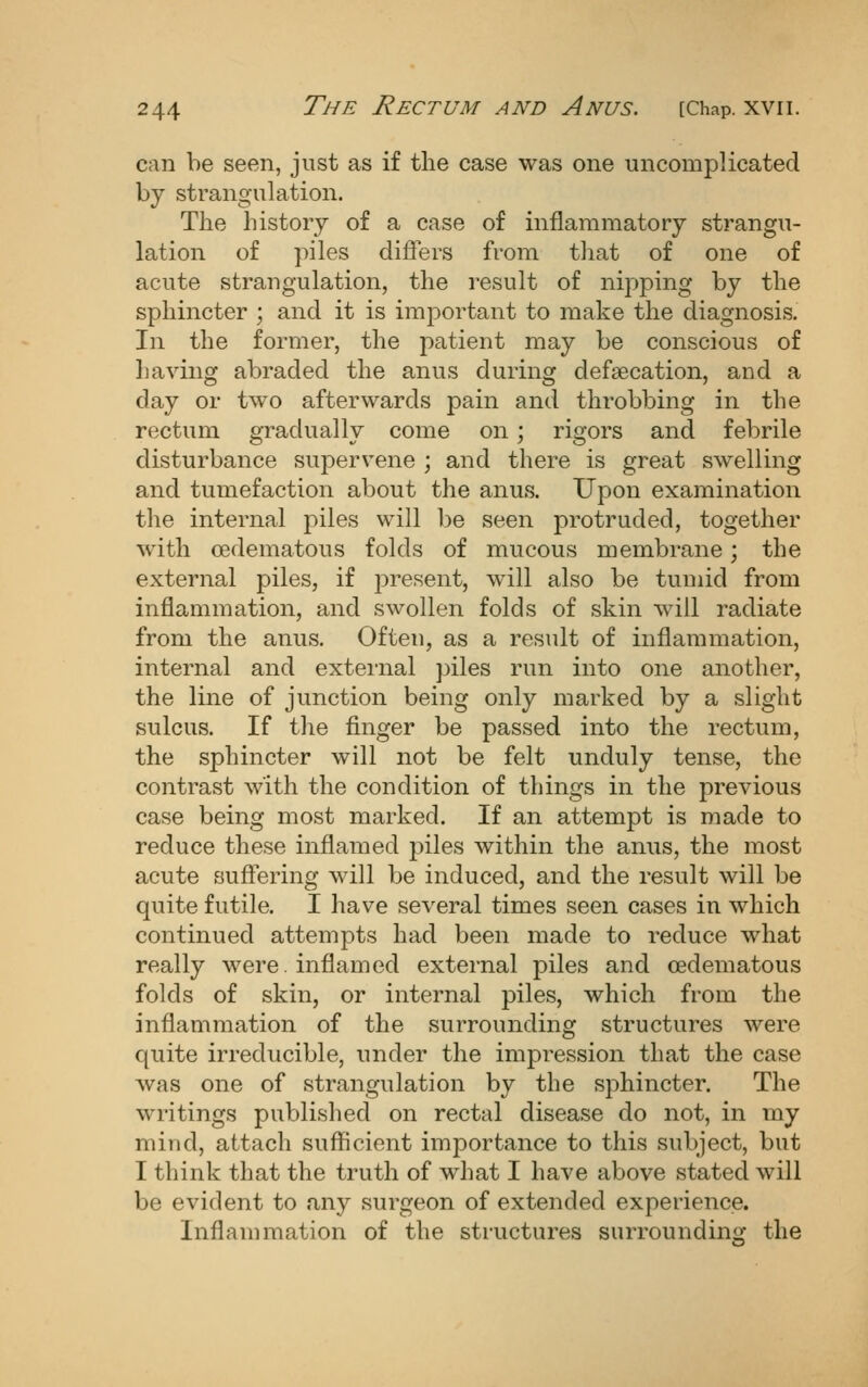 can be seen, just as if the case was one uncomplicated by strangulation. The history of a case of inflammatory strangu- lation of piles differs from that of one of acute strangulation, the result of nipping by the sphincter ; and it is important to make the diagnosis. In the former, the patient may be conscious of having abraded the anus during defsecation, and a day or two afterwards pain and throbbing in the rectum gradually come on; rigors and febrile disturbance supervene ; and there is great swelling and tumefaction about the anus. Upon examination the internal piles will be seen protruded, together with oedematous folds of mucous membrane; the external piles, if present, will also be tumid from inflammation, and swollen folds of skin will radiate from the anus. Often, as a result of inflammation, internal and external piles run into one another, the line of junction being only marked by a slight sulcus. If the finger be passed into the rectum, the sphincter will not be felt unduly tense, the contrast with the condition of things in the previous case being most marked. If an attempt is made to reduce these inflamed j^iles within the anus, the most acute suflering will be induced, and the result will be quite futile. I have several times seen cases in which continued attempts had been made to reduce what really were, inflamed external piles and oedematous folds of skin, or internal piles, which from the inflammation of the surrounding structures were quite irreducible, under the impression that the case was one of strangulation by the sphincter. The writings published on rectal disease do not, in my mind, attach sufficient importance to this subject, but I think that the truth of what I have above stated will be evident to any surgeon of extended experience. Inflammation of the structures surrounding the