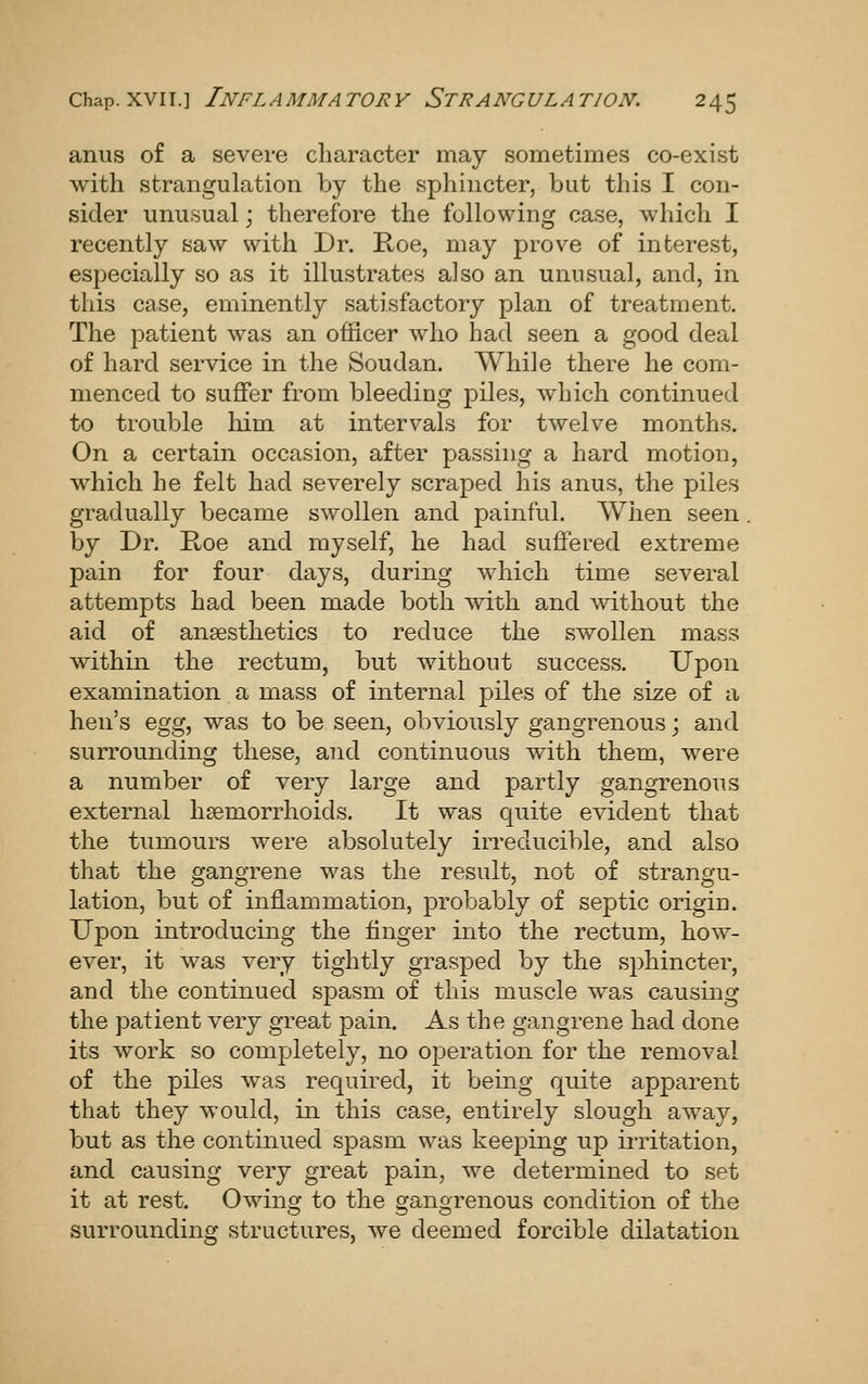 anus of a severe character may sometimes co-exist with strangulation by the sphincter, but this I con- sider unusual; therefore the following case, which I recently saw with Dr. Roe, may prove of interest, especially so as it illustrates also an unusual, and, in this case, eminently satisfactory plan of treatment. The patient was an officer who had seen a good deal of hard service in the Soudan. While there he com- menced to suffer from bleeding piles, which continued to trouble him at intervals for twelve months. On a certain occasion, after passing a hard motion, which he felt had severely scraped his anus, the piles gradually became swollen and painful. When seen by Dr. E-oe and myself, he had suffered extreme pain for four days, during which time several attempts had been made both with and without the aid of ansesthetics to reduce the swollen mass within the rectum, but without success. Upon examination a mass of internal piles of the size of a hen's egg, was to be seen, obviously gangrenous; and surrounding these, and continuous with them, were a number of very large and partly gangrenous external haemorrhoids. It was quite evident that the tumours were absolutely irreducible, and also that the gangrene was the result, not of strangu- lation, but of inflammation, probably of septic origin. Upon introducing the finger into the rectum, how- ever, it was very tightly grasped by the sphincter, and the continued spasm of this muscle was causing the patient very great pain. As the gangrene had done its work so completely, no operation for the removal of the piles was required, it being quite apparent that they would, in this case, entirely slough away, but as the continued spasm was keeping up irritation, and causing very great pain, we determined to set it at rest. Owing to the gangrenous condition of the surrounding structures, we deemed forcible dilatation
