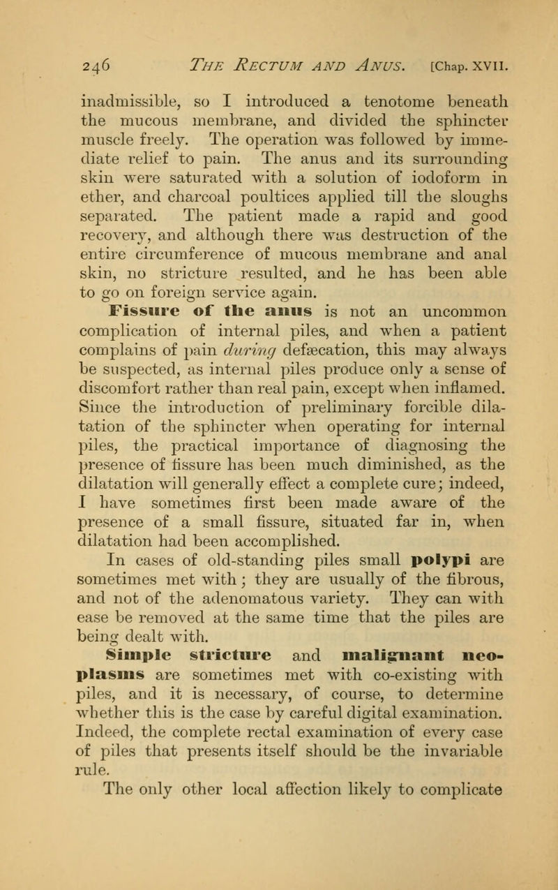 inadmissible, so I introduced a tenotome beneath the mucous membrane, and divided the sphincter muscle freely. The operation was followed by imme- diate relief to pain. The anus and its surrounding skin were saturated with a solution of iodoform in ether, and charcoal poultices applied till tLe sloughs separated. The patient made a rapid and good recovery, and although there was destruction of the entire circumference of mucous membrane and anal skin, no stricture resulted, and he has been able to 2:0 on foreign service acrain. Fissure of the anus is not an uncommon complication of internal piles, and when a patient complains of pain during defaecation, this may always be suspected, as internal piles produce only a sense of discomfort rather than real pain, except when inflamed. Since the introduction of preliminary forcible dila- tation of the sphincter when operating for internal piles, the practical importance of diagnosing the presence of tissure has been much diminished, as the dilatation will generally effect a complete cure; indeed, I have sometimes first been made aware of the presence of a small fissure, situated far in, when dilatation had been accomplished. In cases of old-standing piles small polypi are sometimes met with; they are usually of the fibrous, and not of the adenomatous variety. They can with ease be removed at the same time that the piles are being dealt with. Simple stricture and mali^iant neo- plasms are sometimes met with co-existing with piles, and it is necessary, of course, to determine whether this is the case by careful digital examination. Indeed, the complete rectal examination of every case of piles that presents itself should be the invariable rule. The oidy other local afiection likely to complicate
