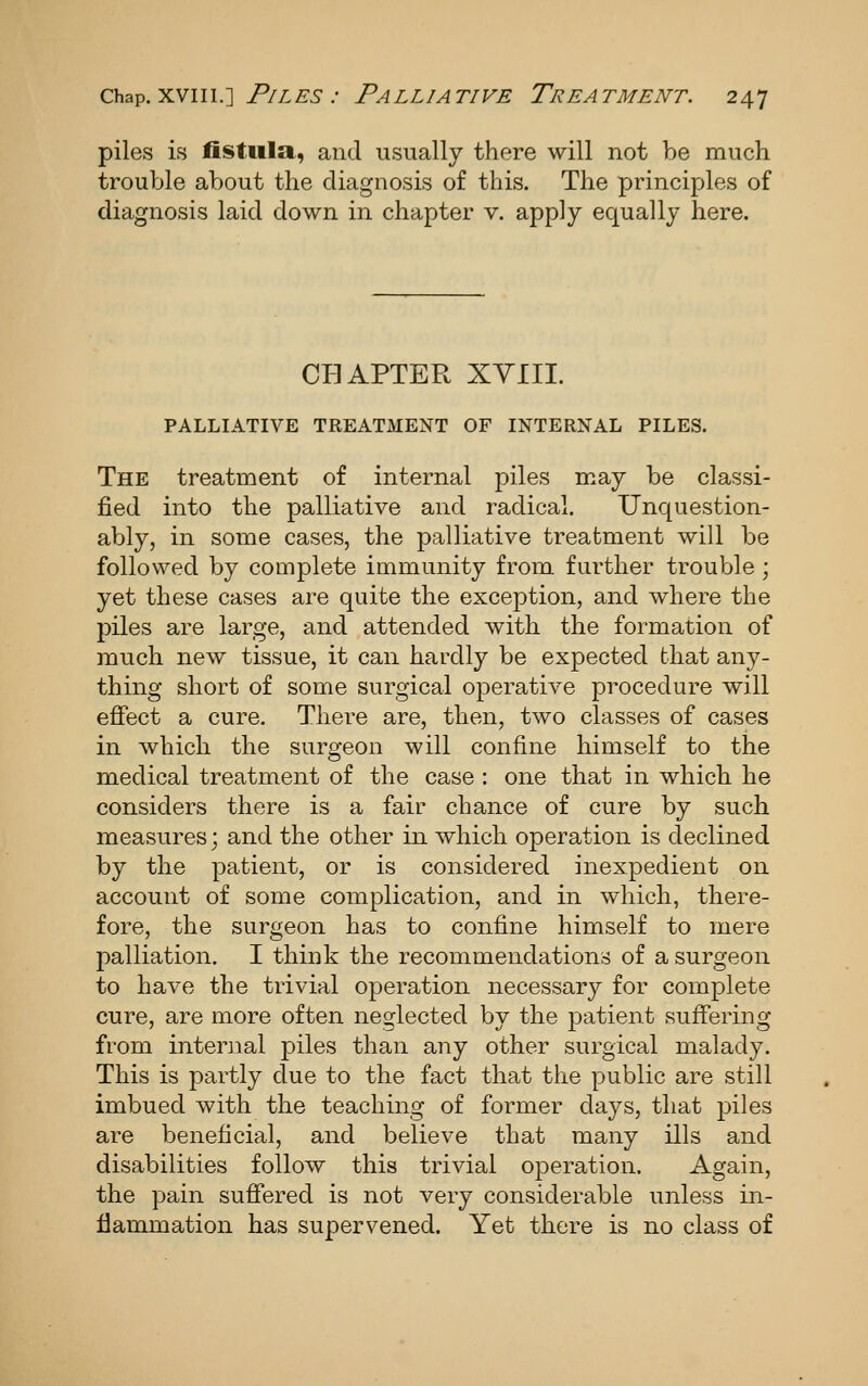 piles is fistula, and usually there will not be much trouble about the diagnosis of this. The principles of diagnosis laid down in chapter v. apply equally here. CHAPTER XVIII. PALLIATIVE TREATMENT OF INTERNAL PILES. The treatment of internal piles may be classi- fied into the palliative and radical. Unquestion- ably, in some cases, the palliative treatment will be followed by complete immunity from further trouble ; yet these cases are quite the exception, and where the piles are large, and attended with the formation of much new tissue, it can hardly be expected that any- thing short of some surgical operative procedure will effect a cure. There are, then, two classes of cases in which the surgeon will confine himself to the medical treatment of the case : one that in which he considers there is a fair chance of cure by such measures; and the other in which operation is declined by the patient, or is considered inexpedient on account of some complication, and in which, there- fore, the surgeon has to confine himself to mere palliation. I think the recommendations of a surgeon to have the trivial operation necessary for complete cure, are more often neglected by the patient suffering from internal piles than any other surgical malady. This is partly due to the fact that the public are still imbued with the teaching of former clays, that piles are beneficial, and believe that many ills and disabilities follow this trivial operation. Again, the pain suffered is not very considerable unless in- flammation has supervened. Yet there is no class of