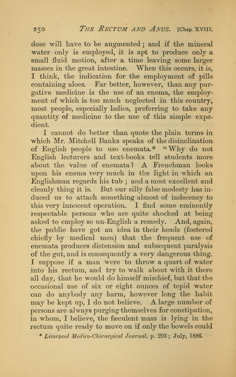 dose will have to be augmented; and if the mineral water only is employed, it is apt to produce only a small fluid motion, after a time leaving some larger masses in the great intestine. When this occurs, it is, I think, the indication for the employment of pills containing aloes. Far better, however, than any pur- gative medicine is the use of an enema, the employ- ment of which is too much neglected in this country, most people, especially ladies, preferring to take any quantity of medicine to the use of this simple expe- dient. I cannot do better than quote the plain terms in which Mr. Mitchell Banks speaks of the disinclination of English peo^Dle to use enemata.* Why do not English lecturers and text-books tell students more about the value of enemata % A Frenchman looks upon his enema very much in the light in which an Englishman regards his tub ; and a most excellent and cleanly thing it is. But our silly false modesty has in- duced us to attach something almost of indecency to this very innocent operation. I find some eminently respectable persons who are quite shocked at being asked to employ so un-English a remedy. And, again, the public have got an idea in their heads (fostered chiefly by medical men) that the frequent use of enemata produces distension and subsequent paralysis of the gut, and is consequently a veiy dangerous thing. I suppose if a man were to throw a quart of water into his rectum, and try to walk about with it there all day, that he would do himself mischief, but that the occasional use of six or eight ounces of tepid water can do anybody any harm, however long the habit may be kept up, 1 do not believe. A large number of persons are always purging themselves for constipation, in whom, I believe, the fseculent mass is lying in the rectum quite ready to move on if only the bowels could * Liverpool Medico-Chirurgical Journal, p. 293 ; July, 1886.