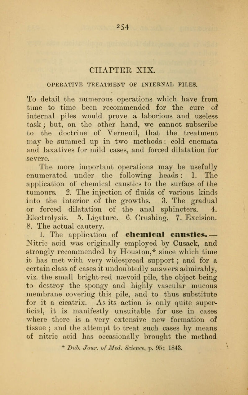 CHAPTER XIX. operativp: treatment of internal piles. To detail the numerous operations wliich have from time to time been recommended for the cure of internal piles would prove a laborious and useless task; but, on the other hand, we cannot subscribe to the doctrine of Verneuil, that the treatment may be sunmied up in two methods : cold enemata and laxatives for mild cases, and forced dilatation for severe. The more important operations may be usefully enumerated under tlie following heads : 1. The application of chemical caustics to the surface of the tumours. 2. The injection of fluids of various kinds into the interior of the growths. 3. The gradual or forced dilatation of the anal sphincters. 4. Electrolysis. 5. Ligature. 6. Crushing. 7. Excision. 8. The actual cautery. 1. The application of chemical caustics.— Nitric acid was originally employed by Cusack, and strongly recommended by Houston,'* since which time it has met with very wides})read support; and for a certain class of cases it undoubtedly answers admirably, viz. the small bright-red nsevoid pile, the object being to destroy the spongy and highly vascular mucous membrane covering this pile, and to tlnis substitute for it a cicatrix. As its action is only quite super- ficial, it is manifestly unsuitable for use in cases where there is a very extensive new formation of tissue ; and the attempt to treat such cases by means of nitric acid has occasionally brought the method * Dnh. Jour, of Med. Science, p. 95; 1843.