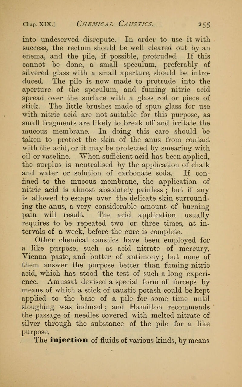 into undeserved disrepute. In order to use it with success, tlie rectum should be well cleared out by an enema, and the pile, if possible, protruded. If this cannot be done, a small speculum, preferably of silvered glass with a small aperture, should be intro- duced. The pile is now made to protrude into the aperture of the speculum, and fuming nitric acid spread over the surface with a glass rod or piece of stick. The little brushes made of spun glass for use with nitric acid are not suitable for this purpose, as small fragments are likely to break oif and irritate the mucous membrane. In doing this care should be taken to protect the skin of the anus from contact with the acidj or it may be protected by smearing with oil or vaseline. When sufficient acid has been applied, the surplus is neutralised by the application of chalk and water or solution of carbonate soda. If con- lined to the mucous membrane, the application of nitric acid is almost absolutely painless ; but if any is allow^ed to escape over the delicate skin surround- ing the anus, a very considerable amount of burning pain will result. The acid application usually requires to be repeated two or three times, at in- tervals of a week, Vjefore the cure is complete. Other chemical caustics have been employed for a like purpose, such as acid nitrate of mercury, Vienna paste, and butter of antimony; but none of them answer the purpose better than fuming nitric acid, which has stood the test of such a long experi- ence. Amussat devised a s^Decial form of forceps by means of which a stick of caustic potash could be kept applied to the base of a pile for some time until sloughing was induced; and Hamilton recommends the passage of needles covered with melted nitrate of silver through the substance of the pile for a like purpose. The injection of fluids of various kinds, by means