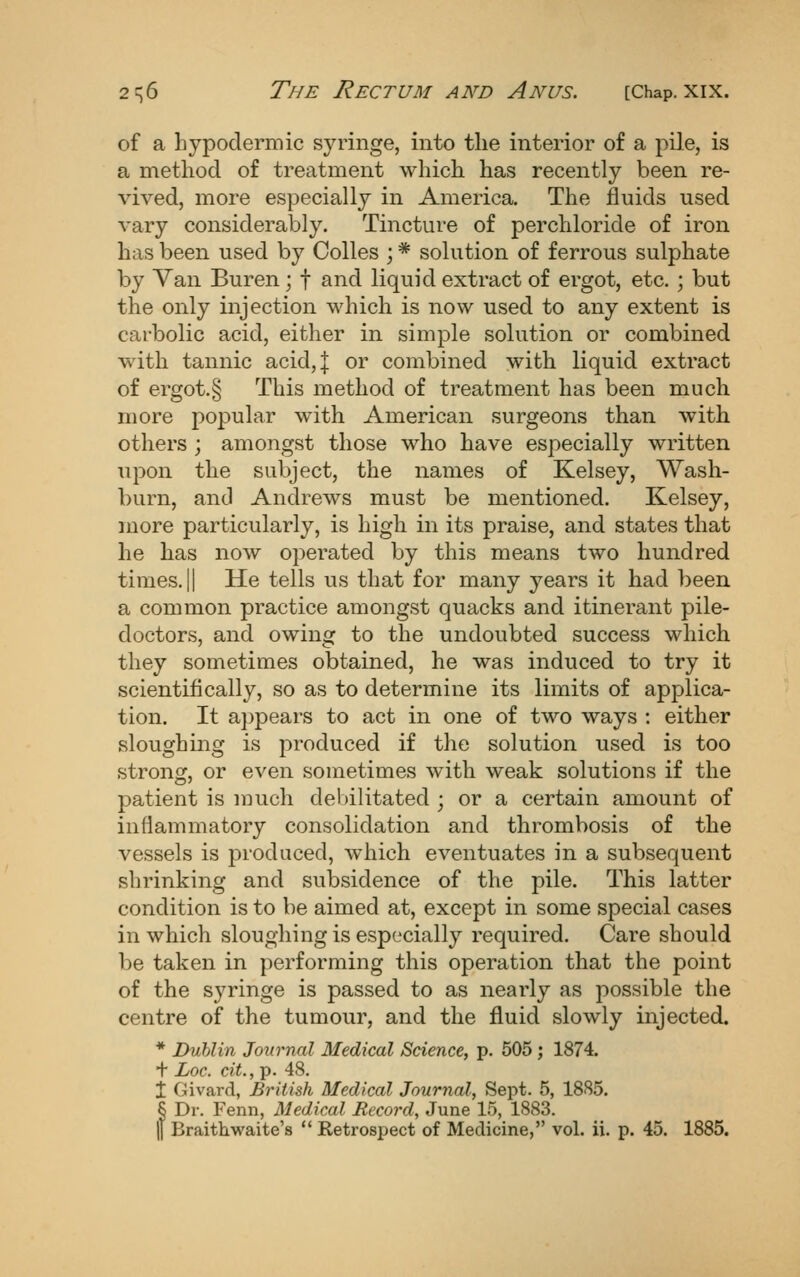 of a hypodermic syringe, into the interior of a pile, is a method of treatment which has recently been re- vived, more especially in America. The fluids used vary considerably. Tincture of perchloride of iron has been used by Colles ; * solution of ferrous sulphate by Yan Buren; f and liquid extract of ergot, etc. ; but the only injection which is now used to any extent is carbolic acid, either in simple solution or combined with tannic acid,| or combined with liquid extract of ergot.§ This method of treatment has been much more popular with American surgeons than with others ; amongst those who have especially written upon the subject, the names of Kelsey, Wash- burn, and Andrews must be mentioned. Kelsey, more particularly, is high in its praise, and states that he has now operated by this means two hundred times. II He tells us that for many years it had been a common practice amongst quacks and itinerant pile- doctors, and owing to the undoubted success which they sometimes obtained, he was induced to try it scientifically, so as to determine its limits of applica- tion. It a})p6ars to act in one of two ways : either sloughing is produced if the solution used is too strong, or even sometimes with weak solutions if the patient is much debilitated ; or a certain amount of inflammatory consolidation and thrombosis of the vessels is produced, which eventuates in a subsequent shrinking and subsidence of the pile. This latter condition is to be aimed at, except in some special cases in which sloughing is especially required. Care should be taken in performing this operation that the point of the syringe is passed to as nearly as possible the centre of the tumour, and the fluid slowly injected. * Dublin Journal Medical Science, p. 505; 1874. + Loc. cit., p. 48. I Givard, British Medical Journal, Sept. 5, 1885. 5 Dr. Fenn, Medical Record, June 15, 1883. II Braithwaite's  Retrospect of Medicine, vol. ii. p. 45. 1885.
