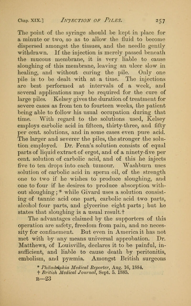 The point of the syringe should be kept in place for a minute or two, so as to allow the fluid to become dispersed amongst the tissues, and the needle gently withdrawn. If the injection is merely passed V)eneath the mucous membrane, it is very liaVjle to cause sloughing of this membrane, leaving an ulcer slow in healing, and without curing the pile. Only one pile is to be dealt with at a time. The injections are best performed at intervals of a week, and several applications may be required for the cure of large piles. Kelsey gives the duration of treatment for severe cases as from ten to fourteen weeks, the patient being able to follow his usual occupation during that time. With regard to the solutions used, Kelsey employs carbolic acid in fifteen, thirty-three, and fifty per cent, solutions, and in some cases even pure acid. The larger and severer the piles, the stronger the solu- tion employed. Dr. Fenn's solution consists of equal parts of liquid extract of ergot, and of a ninety-five per cent, solution of carbolic acid, and of this he injects five to ten drops into each tumour. Washburn uses solution of carbolic acid in sperm oil, of the strength one to two if he wishes to produce sloughing, and one to four if he desires to produce absorption with- out sloughing ; * while Givard uses a solution consist- ing of tannic acid one part, carbolic acid two parts, alcohol four parts, and glycerine eight parts; but he states that sloughing is a usual result.! The advantages claimed by the supporters of this operation are safety, freedom from pain, and no neces- sity for confinement. But even in America it has not met with by any means universal approbation. Dr. Matthews, of Louisville, declares it to be painful, in- sufficient, and liable to cause death by peritonitis, embolism, and py£emia. Amongst British surgeons * Philad<dphia Medical JReportei', Aug. 16, ISSi. + British Medical Journal, Sept. 5. 1885. R—23