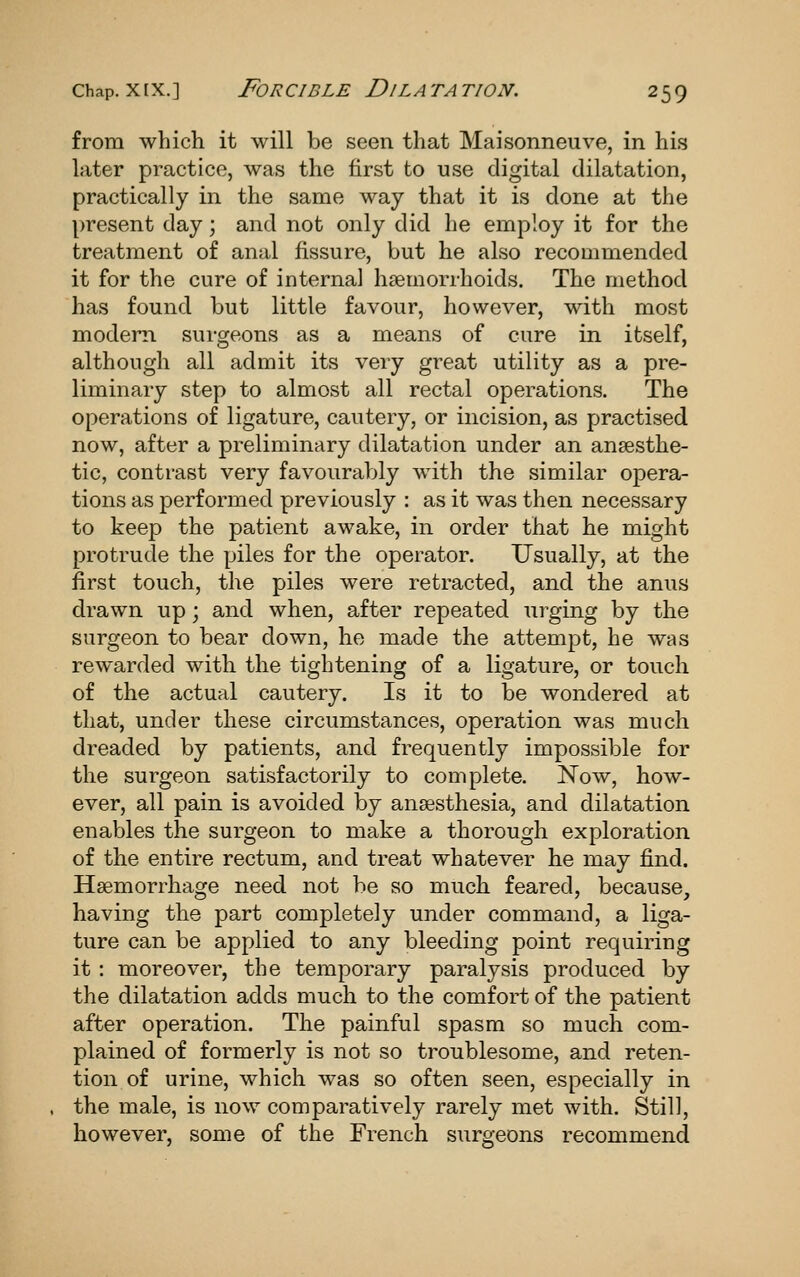 from which it will be seen that Maisonneuve, in his later practice, was the first to use digital dilatation, practically in the same way that it is done at the present day; and not only did he employ it for the treatment of anal fissure, but he also recommended it for the cure of interna] haemorrhoids. The method has found but little favour, however, with most modem surgeons as a means of cure in itself, although all admit its very great utility as a pre- liminary step to almost all rectal operations. The operations of ligature, cautery, or incision, as practised now, after a preliminary dilatation under an anaesthe- tic, contrast very favourably with the similar opera- tions as performed previously : as it was then necessary to keep the patient awake, in order that he might protrude the piles for the operator. Usually, at the first touch, the piles were retracted, and the anus drawn up; and when, after repeated urging by the surgeon to bear down, he made the attempt, he was rewarded with the tightening of a ligature, or touch of the actual cautery. Is it to be wondered at that, under these circumstances, operation was much dreaded by patients, and frequently impossible for the surgeon satisfactorily to complete. Now, how- ever, all pain is avoided by anaesthesia, and dilatation enables the surgeon to make a thorough exploration of the entire rectum, and treat whatever he may find. Haemorrhage need not be so much feared, because, having the part completely under command, a liga- ture can be applied to any bleeding point requiring it : moreover, the temporary paralysis produced by the dilatation adds much to the comfort of the patient after operation. The painful spasm so much com- plained of formerly is not so troublesome, and reten- tion of urine, which was so often seen, especially in the male, is now comparatively rarely met with. Still, however, some of the French surgeons recommend