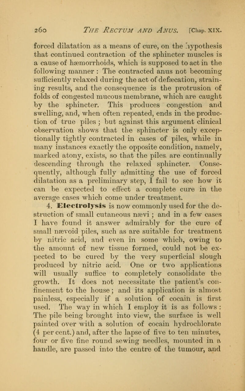 forced dilatation as a means of cure, on the hypothesis that continued contraction of the sphincter muscles is a cause of haemorrhoids, which is supposed to act in the following manner : The contracted anus not becoming sufficiently relaxed during the act of defaecation, strain- ing results, and the consequence is the protrusion of folds of congested mucous membrane, which are caught by the sphincter. This produces congestion and swelling, and, when often repeated, ends in the produc- tion of true piles ; but against this argument clinical observation shows that the sphincter is only excep- tionally tightly contracted in cases of piles, while in many instances exactly the opposite condition, namely, marked atony, exists, so that the piles, are continually descending through the relaxed sphincter. Conse- quently, although fully admitting the use of forced dilatation as a preliminary step, I fail to see how it can be expected to effect a complete cure in the average cases which come under treatment. 4. Electrolysis is now commonly used for the de- struction of small cutaneous nsevi ; and in a few cases I have found it answer admirably for the cure of small nsevoid piles, such as are suitable for treatment by nitric acid, and even in some which, owing to the amount of new tissue formed, could not be ex- pected to be cured by the very superficial slough produced by nitric acid. One or two applications will usually suffice to completely consolidate the growth. It does not necessitate the patient's con- finement to the house; and its application is almost painless, especially if a solution of cocaih is first used. The way in which I employ it is as follows : The pile being brought into view, the surface is well painted over with a solution of cocain hydrochlorato (4 percent.) and, after the lapse of five to ten minutes, four or five fine round sewing needles, mounted in a handle, are passed into the centre of the tumour, and