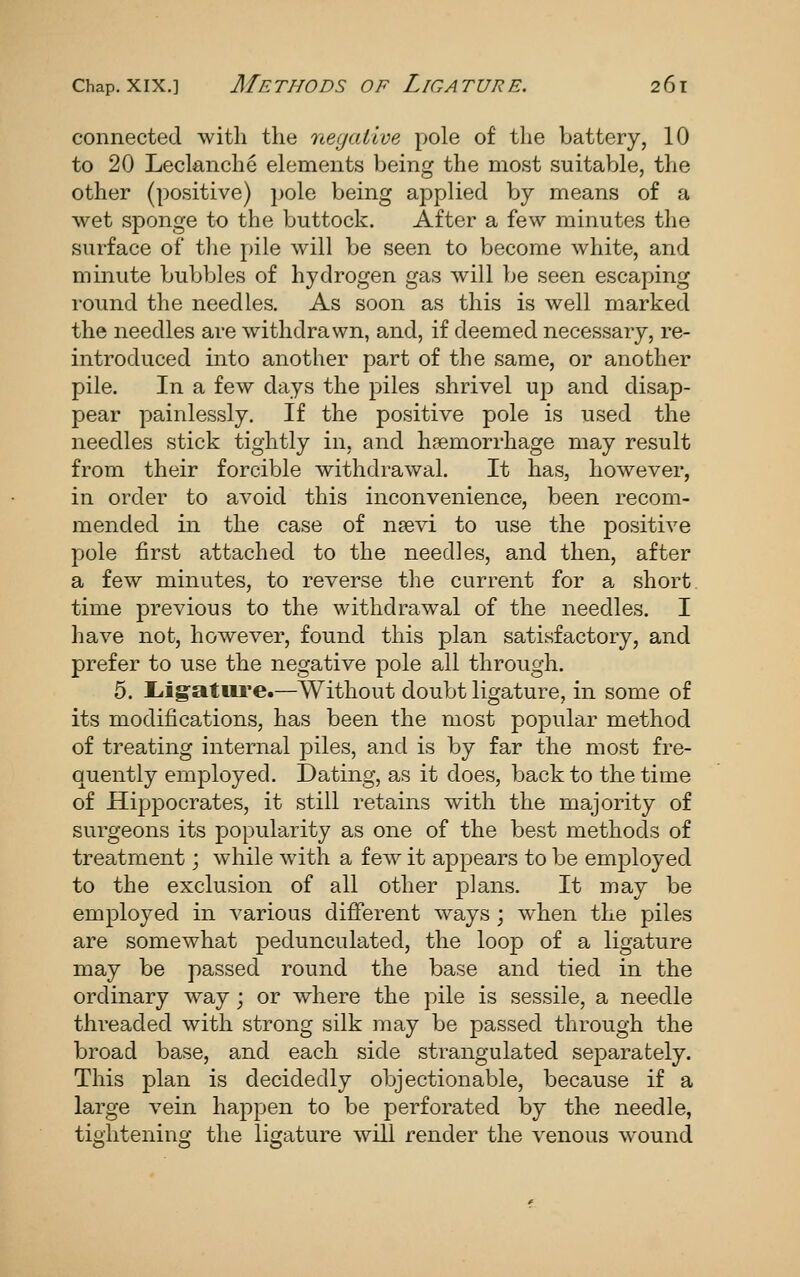 connected witli the negative pole of the battery, 10 to 20 Leclanche elements being the most suitable, the other (positive) pole being applied by means of a wet sponge to the buttock. After a few minutes the surface of tlie pile will be seen to become white, and minute bubbles of hydrogen gas will be seen escaping round the needles. As soon as this is well marked the needles are withdrawn, and, if deemed necessary, re- introduced into another part of the same, or another pile. In a few days the piles shrivel up and disap- pear painlessly. If the positive pole is used the needles stick tightly in, and haemorrhage may result from their forcible withdrawal. It has, however, in order to avoid this inconvenience, been recom- mended in the case of n?evi to use the positive pole first attached to the needles, and then, after a few minutes, to reverse the current for a short. time previous to the withdrawal of the needles. I have not, however, found this plan satisfactory, and prefer to use the negative pole all through. 5. liigature.—Without doubt ligature, in some of its modifications, has been the most pojoular method of treating internal piles, and is by far the most fre- quently employed. Dating, as it does, back to the time of Hippocrates, it still retains with the majority of surgeons its popularity as one of the best methods of treatment; while with a few it appears to be employed to the exclusion of all other plans. It may be employed in A^arious different ways ; when the piles are somewhat pedunculated, the loop of a ligature may be passed round the base and tied in the ordinary way; or where the pile is sessile, a needle threaded with strong silk may be passed through the broad base, and each side strangulated separately. This plan is decidedly objectionable, because if a large vein happen to be perforated by the needle, tightening the ligature will render the venous wound