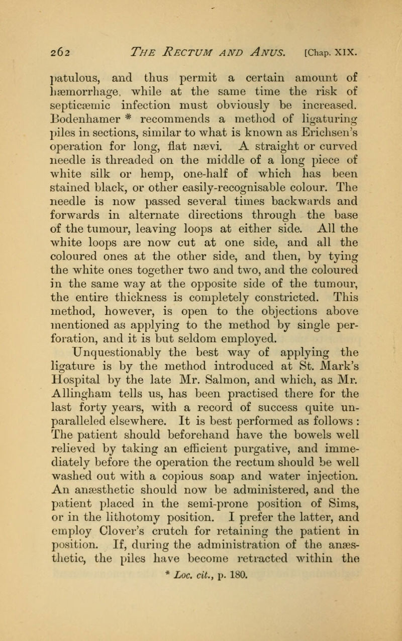 l)atuloTis, and thus permit a certain amount of lisemorrliage, while at the same time the risk of septictemic infection must obviously bo increased. Bodenhamer * recommends a method of ligaturing j)iles in sections, similar to what is known as Erichsen's operation for long, flat nsevi. A straight or curved needle is threaded on the middle of a long piece of white silk or hemp, one-half of which has been stained black, or other easily-recognisable colour. The needle is now passed several times backwards and forwards in alternate directions through the base of the tumour, leaving loops at either side. All the white loops are now cut at one side, and all the coloured ones at the other side, and then, by tying the white ones together two and two, and the coloured in the same way at the opposite side of the tumour, the entire thickness is completely constricted. This method, however, is open to the objections above mentioned as applying to the method by single per- foration, and it is but seldom employed. Unquestionably the best way of applying the ligature is by the method introduced at St. Mark's Hospital by the late Mr. Salmon, and which, as Mr. Allingham tells us, has been practised there for the last forty years, with a record of success quite un- paralleled elsewhere. It is best performed as follows : The patient should beforehand have the bowels well relieved by taking an efficient purgative, and imme- diately before the operation the rectum should be well washed out with a copious soap and water injection. An ansesthetic should now be administered, and the patient placed in the semi-prone position of Sims, or in the lithotomy position. I prefer the latter, and employ Clover's crutch for retaining the patient in position. If, during the administration of the anaes- thetic, the piles have become retracted within the * Loc. cit., p. 180.