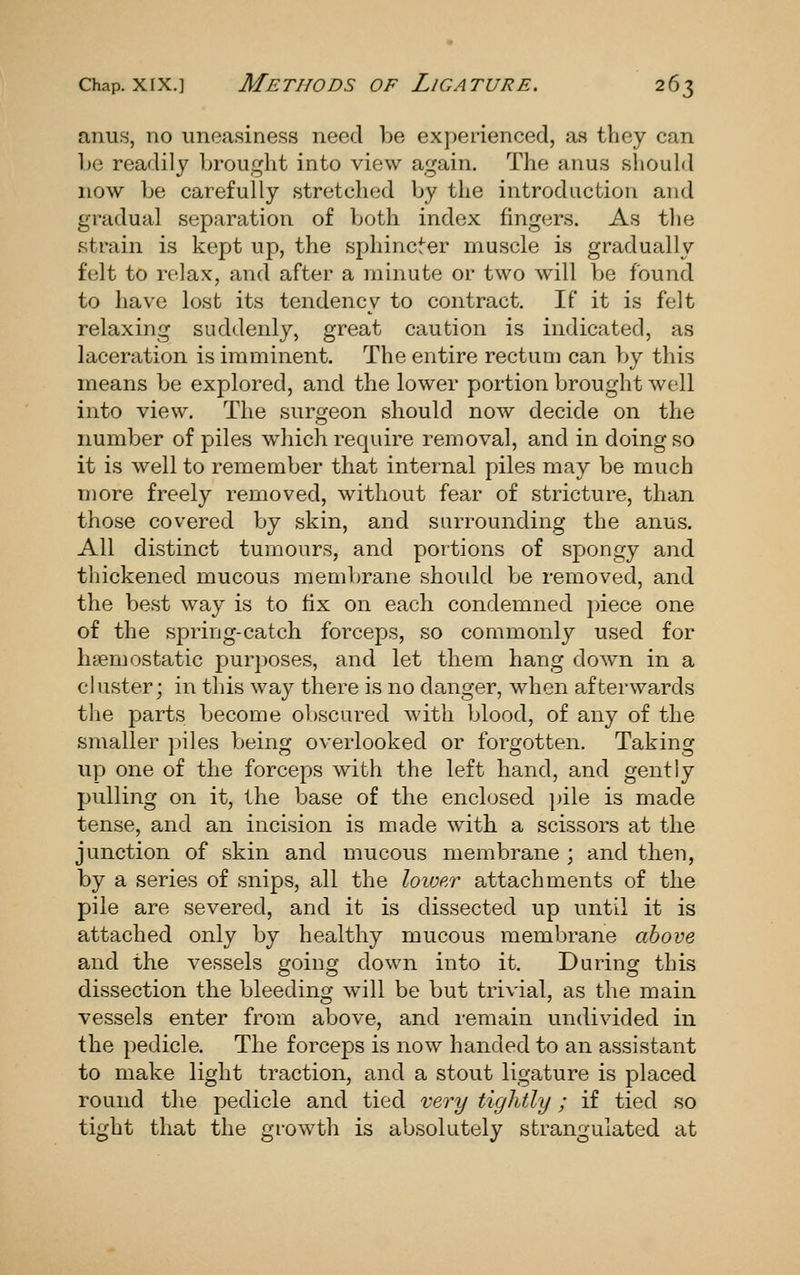 anus, no uneasiness need be experienced, as they can be readily brought into view again. The anus should now be carefully stretched by the introduction and gradual separation of both index fingers. As the strain is kept up, the sphincter muscle is gradually felt to relax, and after a minute or two will be found to have lost its tendency to contract. If it is felt relaxing suddenly, great caution is indicated, as laceration is imminent. The entire rectum can by this means be explored, and the lower portion brought well into view. The surgeon should now decide on the number of piles which require removal, and in doing so it is well to remember that internal piles may be much more freely removed, without fear of stricture, than those covered by skin, and surrounding the anus. All distinct tumours, and portions of spongy and thickened mucous membrane should be removed, and the best way is to fix on each condemned piece one of the spring-catch forceps, so commonly used for haemostatic purposes, and let them hang down in a cluster; in this way there is no danger, when afterwards tlie parts become obscured with blood, of any of the smaller piles being overlooked or forgotten. Taking up one of the forceps with the left hand, and gently pulling on it, the base of the enclosed pile is made tense, and an incision is made with, a scissors at the junction of skin and mucous membrane ; and then, by a series of snips, all the loioe/r attachments of the pile are severed, and it is dissected up until it is attached only by healthy mucous membrane above and the vessels going down into it. During this dissection the bleeding will be but trivial, as the main vessels enter from above, and remain undivided in the pedicle. The forceps is now handed to an assistant to make light traction, and a stout ligature is placed round the pedicle and tied very tightly; if tied so tight that the growth is absolutely strangulated at