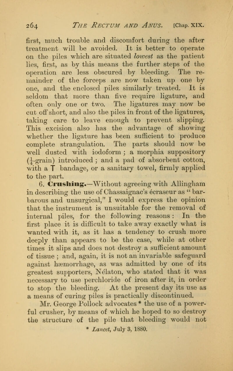 first, mucli trouble and discomfort during the after treatment will be avoided. It is better to operate on the piles which are situated lowest as the patient lies, first, as by this means the further steps of the operation are less obscured by bleeding. The re- mainder of the forceps are now taken up one by one, and the enclosed piles similarly treated. It is seldom that more than five require ligature, and often only one or two. The ligatures may now be cut off short, and also the piles in front of the ligatures, taking care to leave enough to prevent slipping. This excision also has the advantage of showing whether the ligature has been sufficient to produce complete strangulation. The parts should now be well dusted with iodoform ; a morphia suppository (|-grain) introduced ; and a pad of absorbent cotton, with a T bandage, or a sanitary towel, firmly applied to the part. 6. Crushing.—AVithout agreeing with Allingham in describing the use of Chassaignac's ecraseur as  bar- barous and unsurgical, I would express the opinion that the instrument is unsuitable for the removal of internal piles, for the following reasons : In the first place it is difficult to take away exactly what is wanted with it, as it has a tendency to crush more deeply than appears to be the case, while at other times it slips and does not destroy a sufficient amount of tissue ; and, again, it is not an invariable safeguard against haemorrhage, as was admitted by one of its greatest supporters, Nelaton, who stated that it was necessary to use perchloride of iron after it, in order to stop the bleeding. At the present day its use as a means of curing piles is practically discontinued. Mr. George Pollock advocates * the use of a power- ful crusher, by means of which he hoped to so destroy the structure of the pile that bleeding would not * Lancet, July 3, 1880.