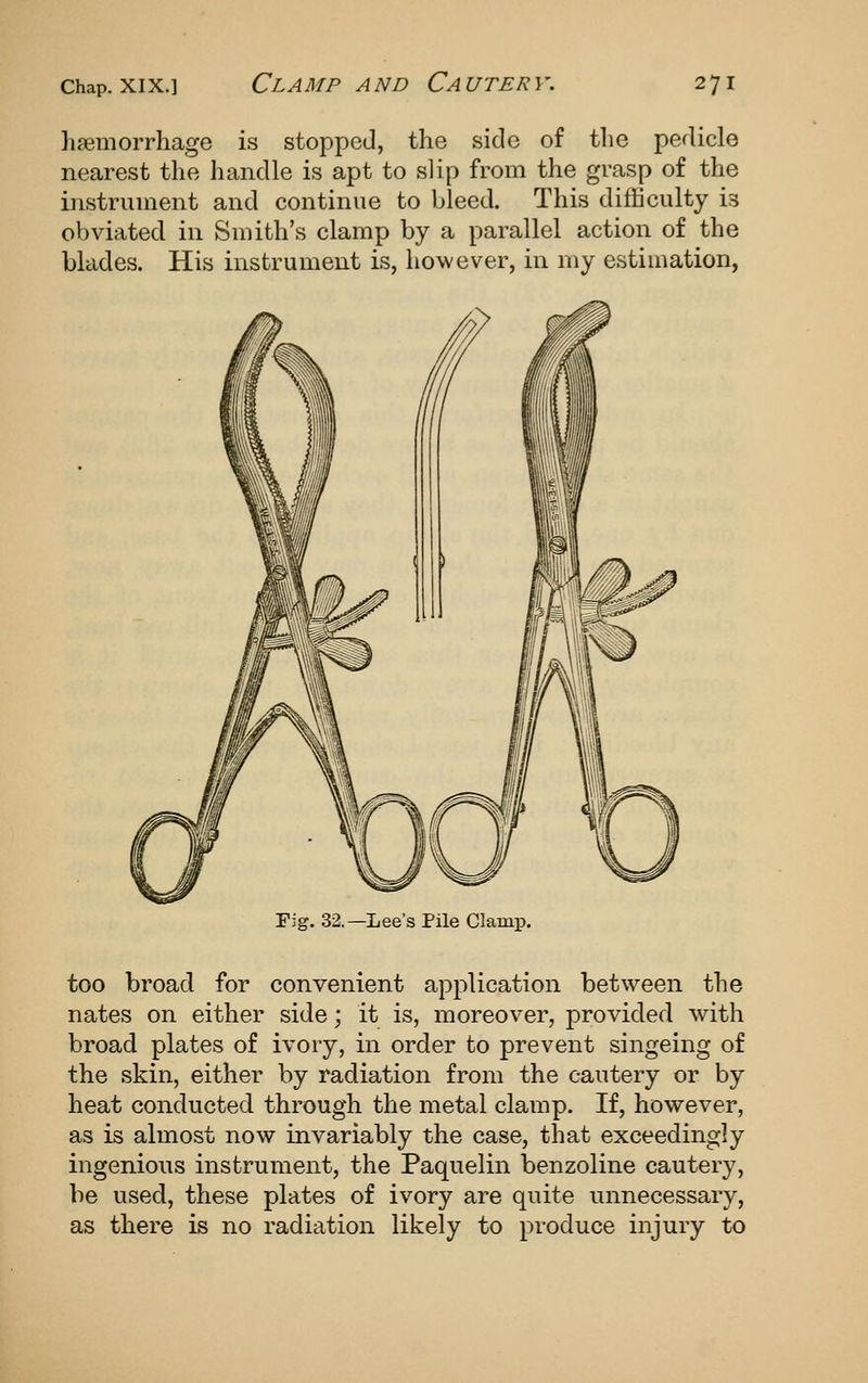 li?emorrhage is stopped, the side of tlie pedicle nearest the handle is apt to slip from the grasp of the instrument and continue to bleed. This difficulty is obviated in Smith's clamp by a parallel action of the blades. His instrument is, however, in my estimation, Fig. 32.—Lee's Pile Clamp, too broad for convenient application between the nates on either side; it is, moreover, provided with broad plates of ivory, in order to prevent singeing of the skin, either by radiation from the cautery or by heat conducted through the metal clamp. If, however, as is almost now invariably the case, that exceedingly ingenious instrument, the Paquelin benzoline cautery, be used, these plates of ivory are quite unnecessary, as there is no radiation likely to produce injury to