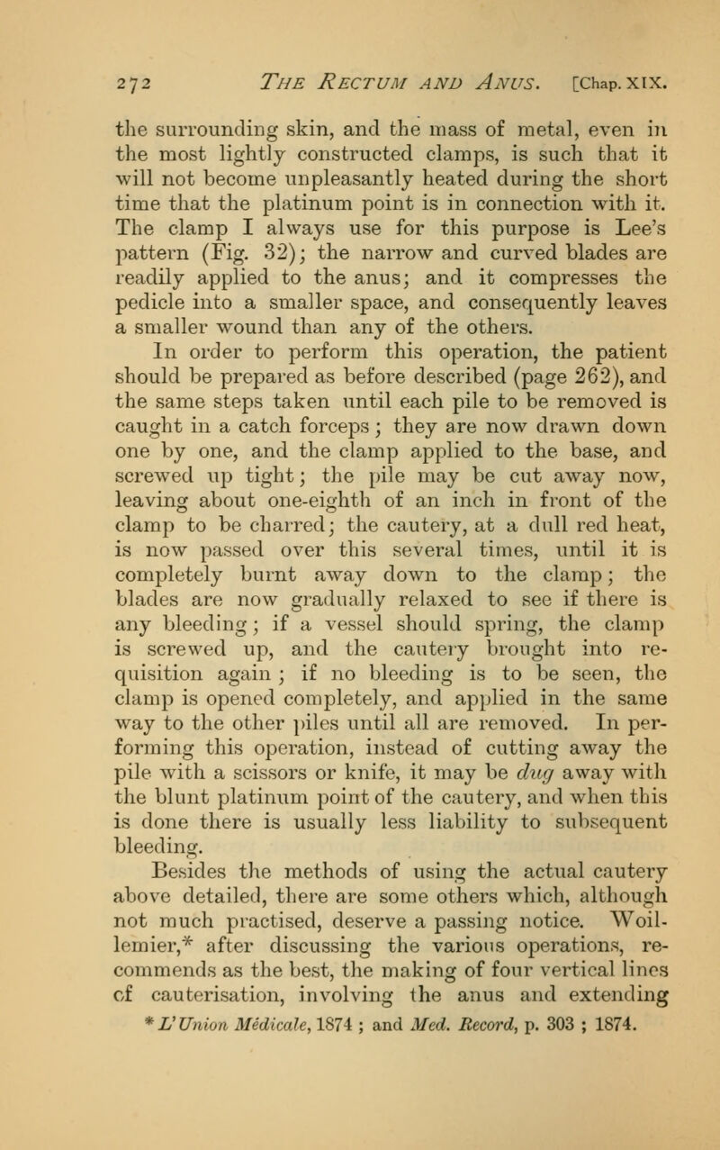 the surrounding skin, and the mass of metal, even in the most lightly constructed clamps, is such that it will not become unpleasantly heated during the short time that the platinum point is in connection with it. The clamp I always use for this purpose is Lee's pattern (Fig. 32); the narrow and curved blades are readily applied to the anus; and it compresses the pedicle into a smaller space, and consequently leaves a smaller wound than any of the others. In order to perform this operation, the patient should be prepared as before described (page 262), and the same steps taken until each pile to be removed is caught in a catch forceps; they are now drawn down one by one, and the clamp applied to the base, and screwed up tight; the pile may be cut away now, leaving about one-eighth of an inch in front of the clamp to be charred; the cautery, at a dull red heat, is now passed over this several times, until it is completely burnt away down to the clamp; the blades are now gradually relaxed to see if there is any bleeding; if a vessel should spring, the clamp is screwed up, and the cautery brought into re- quisition again ; if no bleeding is to be seen, the clamp is opened completely, and applied in the same way to the other ])iles until all are removed. In per- forming this operation, instead of cutting away the pile with a scissors or knife, it may be dug away with the blunt platinum point of the cautery, and when this is done there is usually less liability to subsequent bleeding. Besides the methods of using the actual cautery above detailed, there are some others which, although not much practised, deserve a passing notice. Woil- lemier,^ after discussing the various operations, re- commends as the best, the making of four vertical linos of cauterisation, involving the anus and extending *L'Union Medicate, 1874 ; and Med. Record, p. 303 ; 1874.