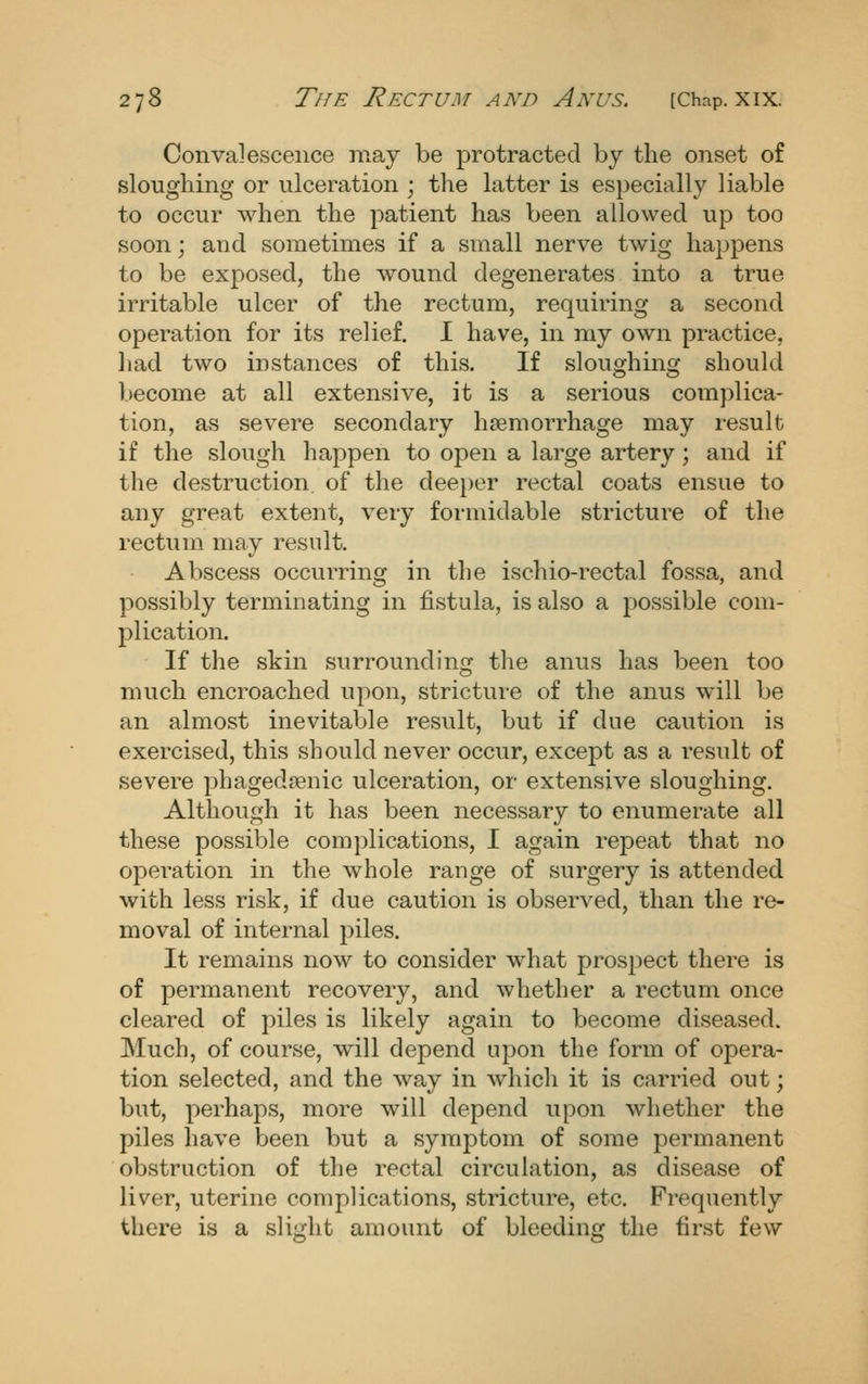 Convalescence may be protracted by the onset of sloughing or ulceration ; the latter is especially liable to occur when the patient has been allowed up too soon; aud sometimes if a small nerve twig happens to be exposed, the wound degenerates into a true irritable ulcer of the rectum, requiring a second operation for its relief. I have, in my own practice, liad two instances of this. If sloughing should become at all extensive, it is a serious complica- tion, as severe secondary hsemorrhage may result if the slough happen to open a large artery; and if the destruction of the deei)er rectal coats ensue to any great extent, very formidable stricture of the rectum may result. Abscess occurring in the ischio-rectal fossa, and possibly terminating in fistula, is also a possible com- plication. If the skin surrounding the anus has been too much encroached upon, stricture of the anus will be an almost inevitable result, but if due caution is exercised, this should never occur, except as a result of severe phagedaenic ulceration, or extensive sloughing. Although it has been necessary to enumerate all these possible comj^lications, I again repeat that no operation in the whole range of surgery is attended with less risk, if due caution is observed, than the re- moval of internal piles. It remains now to consider what pros2)ect there is of permanent recovery, and whether a rectum once cleared of piles is likely again to become diseased. Much, of course, will depend upon the form of opera- tion selected, and the way in which it is carried out; but, perhaps, more will depend upon whether the piles have been but a symptom of some permanent obstruction of the rectal circulation, as disease of liver, uterine complications, stricture, etc. Frequently there is a slight amount of bleeding the first few