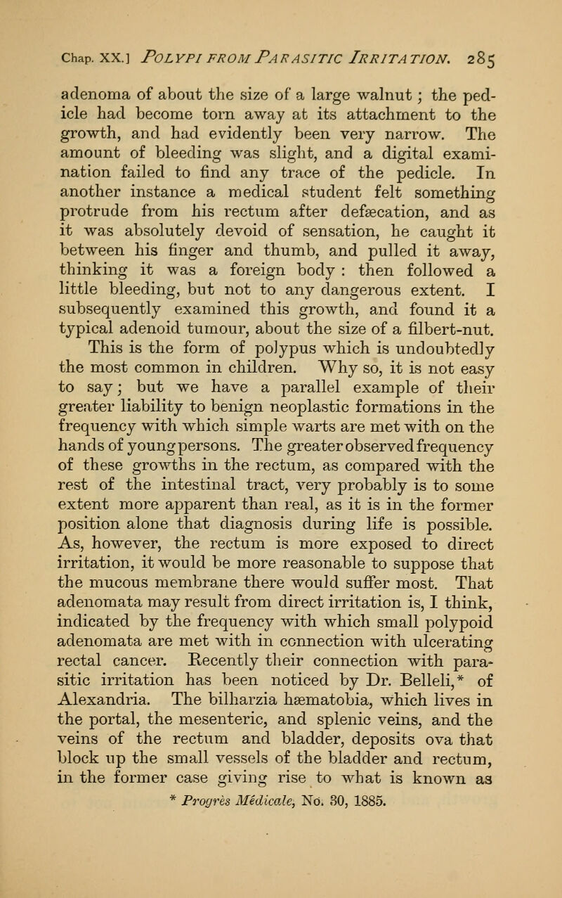 adenoma of about the size of a large walnut; the ped- icle had become torn away at its attachment to the growth, and had evidently been very narrow. The amount of bleeding was slight, and a digital exami- nation failed to find any trace of the pedicle. In another instance a medical student felt somethinir protrude from his rectum after defsecation, and as it was absolutely devoid of sensation, he caught it between his finger and thumb, and pulled it away, thinking it was a foreign body : then followed a little bleeding, but not to any dangerous extent. I subsequently examined this growth, and found it a typical adenoid tumour, about the size of a filbert-nut. This is the form of polypus which is undoubtedly the most common in children. Why so, it is not easy to say; but we have a parallel example of their greater liability to benign neoplastic formations in the frequency with which simple warts are met with on the hands of young persons. The greater observed frequency of these growths in the rectum, as compared with the rest of the intestinal tract, very probably is to some extent more apparent than real, as it is in the former position alone that diagnosis during life is possible. As, however, the rectum is more exposed to direct irritation, it would be more reasonable to suppose that the mucous membrane there would suffer most. That adenomata may result from direct irritation is, I think, indicated by the frequency with which small polypoid adenomata are met with in connection with ulcerating rectal cancer. Recently their connection with para- sitic irritation has been noticed by Dr. Belleli,* of Alexandria. The bilharzia hsematobia, which lives in the portal, the mesenteric, and splenic veins, and the veins of the rectum and bladder, deposits ova that block up the small vessels of the bladder and rectum, in the former case giving rise to what is known as * Progres Midicale, No. 80, 1885.