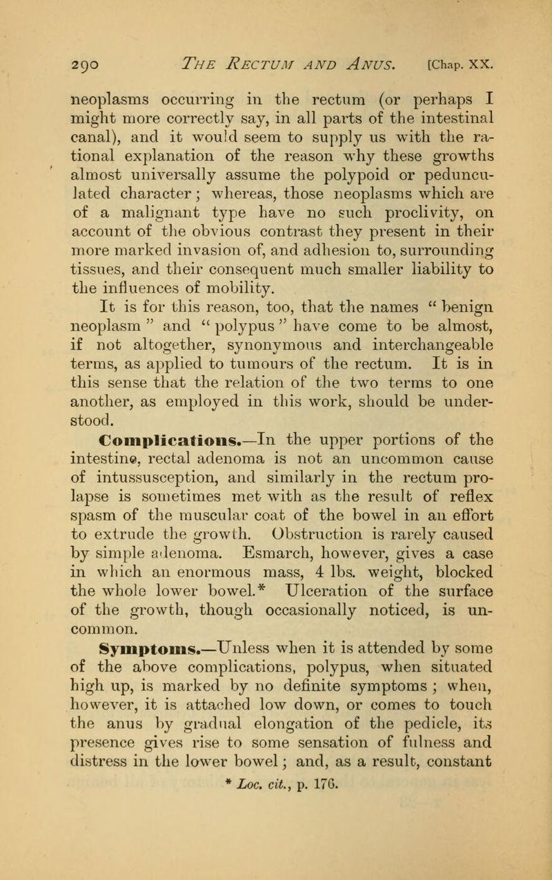 neoplasms occurring in the rectum (or perhaps I might more correctly say, in all pai'ts of the intestinal canal), and it would seem to supply us with the ra- tional explanation of the reason why these growths almost universally assume the polypoid or peduncu- lated character; whereas, those neoplasms which are of a malignant type have no such proclivity, on account of tlie obvious contrast they present in their more marked invasion of, and adhesion to, surrounding tissues, and their consequent much smaller liability to the influences of mobility. It is for this reason, too, that the names benign neoplasm and polypus have come to be almost, if not altogether, synonymous and interchangeable terms, as applied to tumours of the rectum. It is in this sense that the relation of the two terms to one another, as employed in this work, should be under- stood. Complications.—In the upper portions of the intestine, rectal adenoma is not an uncommon cause of intussusception, and similarly in the rectum pro- lapse is sometimes met with as the result of reflex spasm of the muscular coat of the bowel in an eflfort to extrude the growth. Obstruction is rarely caused by simple adenoma. Esmarch, however, gives a case in which an enormous mass, 4 lbs. weight, blocked the whole lower bowel.* Ulceration of the surface of the growth, though occasionally noticed, is un- common. Symptoms.—Unless when it is attended by some of the above complications, polypus, when situated high up, is marked by no definite symptoms ; when, however, it is attached low down, or comes to touch the anus by gradual elongation of the pedicle, its presence gives rise to some sensation of fulness and distress in the lower bowel; and, as a result, constant