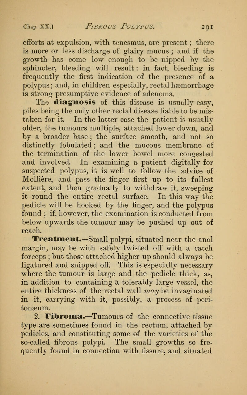 efforts at expulsion, with tenesmus, are present; there is more or less discharge of glairy mucus ; and if the growth has come low enough to be nipped by the sphincter, bleeding will result: in fact, bleeding is frequently the first indication of the presence of a polypus; and, in children especially, rectal haemorrhage is strong presumptive evidence of adenoma. The diagnosis of this disease is usually easy, piles being the only other rectal disease liable to be mis- taken for it. In the latter case the patient is usually older, the tumours multiple, attached lower down, and by a broader base; the surface smooth, and not so distinctly lobulated; and the mucous membrane of the termination of the lower bowel more congested and involved. In examining a patient digitally for suspected polypus, it is well to follow the advice of Molliere, and pass the finger first up to its fullest extent, and then gradually to withdraw it, sweeping it round the entire rectal surface. In this way the pedicle will be hooked by the finger, and the polypus found ; if, however, the examination is conducted from below upwards the tumour may be pushed up out of reach. Treatment.—Small polypi, situated near the anal margin, may be with safety twisted off with a catch forceps ; but those attached higher up should always be ligatured and snipped off. This is especially necessary where the tumour is large and the pedicle thick, as, in addition to containing a tolerably large vessel, the entire thickness of the i^ctal wall may be invaginated in it, carrying with it, possibly, a process of peri- tonaeum. 2. Fibroma.—Tumours of the connective tissue type are sometimes found in the rectum, attached by pedicles, and constituting some of the varieties of the so-called fibrous polypi. The small growths so fre- quently found in connection with fissure, and situated