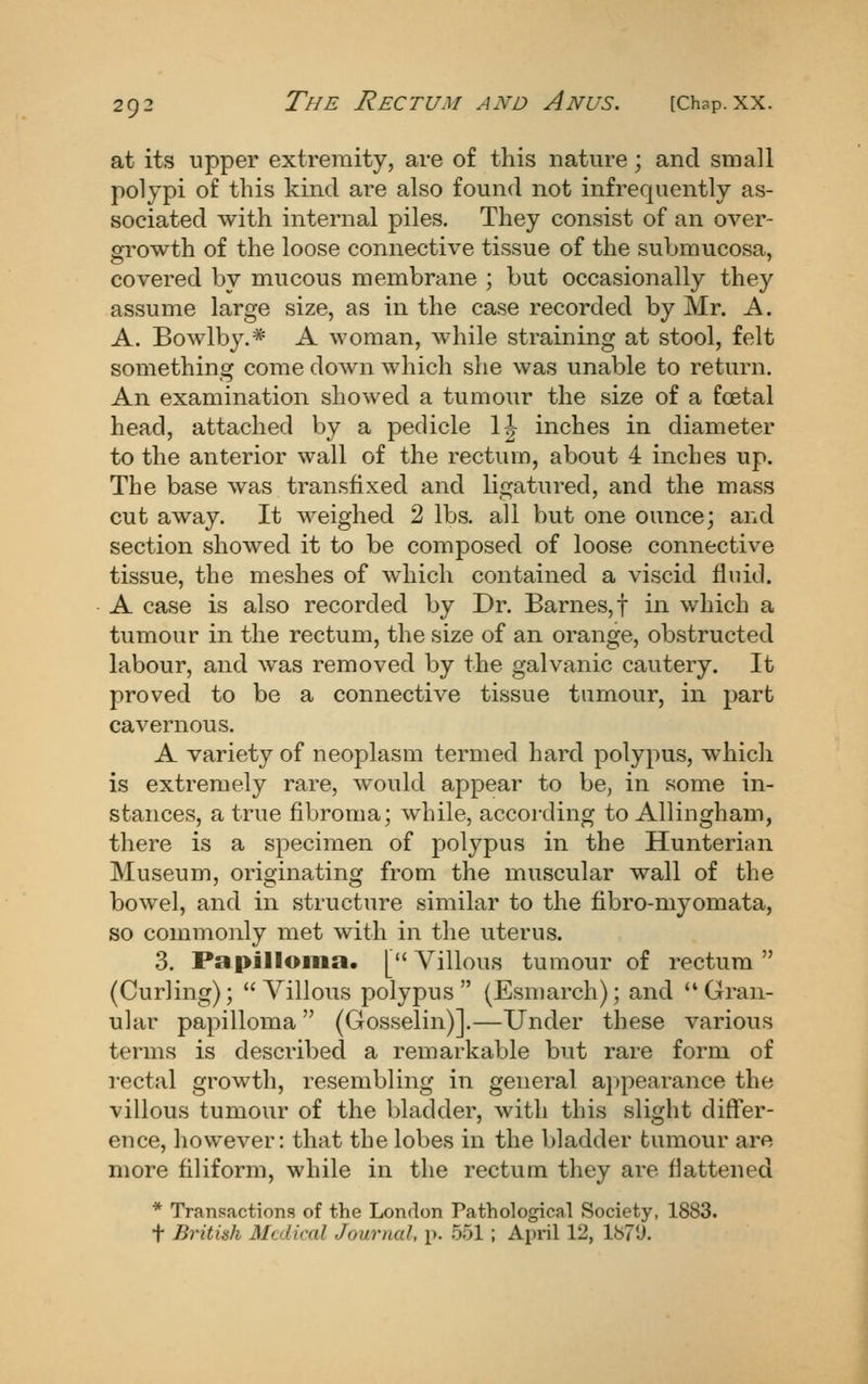 at its upper extremity, are of this nature; and small polypi of this kind are also found not infrequently as- sociated with internal piles. They consist of an over- growth of the loose connective tissue of the submucosa, covered by mucous membrane ; but occasionally they assume large size, as in the case recorded by Mr. A. A. Bowlby.* A woman, while straining at stool, felt something come down which she was unable to return. An examination showed a tumour the size of a foetal head, attached by a pedicle 1| inches in diameter to the anterior wall of the rectum, about 4 inches up. The base was transfixed and ligatured, and the mass cut away. It weighed 2 lbs. all but one ounce; and section showed it to be composed of loose connective tissue, the meshes of which contained a viscid fluid. A case is also recorded by Dr. Barnes,! in which a tumour in the rectum, the size of an orange, obstructed labour, and was removed by the galvanic cautery. It proved to be a connective tissue tumour, in part cavernous. A variety of neoplasm termed hard polypus, which is extremely rare, would appear to be, in some in- stances, a true fibroma; while, according to Allingham, there is a specimen of polypus in the Hunterian Museum, originating from the muscular wall of the bowel, and in structure similar to the tibro-myomata, so commonly met with in the uterus. 3. Papilloma. [Villous tumour of rectum (Curling); Villous polypus (Esmarch); and Gran- ular papilloma  (Gosselin)].—Under these various terms is desci'ibed a remarkable but rare form of rectal growth, resembling in general appearance the villous tumour of the bladder, with this slight differ- ence, however: that the lobes in the bladder tumour are more filiform, while in the rectum they are flattened * Transactions of the London Pathological Society, 1883. t British Medical Journal, p. 551; April 12, 187'J.