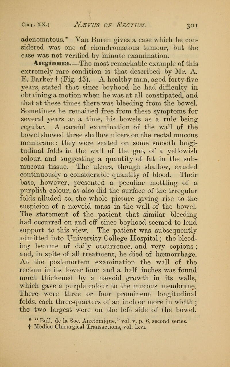 Chap, XX.] N/EVUS OF ReCTUM. 3OI adenomatous.* Van Buren gives a case which he con- sidered was one of chondromatous tumour, but the case was not verified by minute examination. Ang'ioma.—The most remarkable example of this extremely rare condition is that described by Mr. A. E. Barker t (Fig. 43). A healthy man, aged forty-five years, stated that since boyhood he had difficulty in obtaining a motion when he was at all constipated, and that at these times there was bleeding from the bowel. Sometimes he remained free from these symptoms for several years at a time, his bowels as a rule being regular. A careful examination of the wall of the bowel showed three shallow ulcers on the rectal mucous membrane : they were seated on some smooth longi- tudinal folds in the wall of the gut, of a yellowish colour, and suggesting a quantity of fat in the sub- mucous tissue. The ulcers, though shallow, exuded continuously a considerable quantity of blood. Their base, however, presented a peculiar mottling of a purplish colour, as also did the surface of the irregnlar folds alluded to, the whole picture giving rise to the suspicion of a nsevoid mass in the wall of the boweh The statement of the patient that similar bleeding- had occurred on and off since boj^hood seemed to lend support to this view. The patient was subsequently admitted into University College Hospital; the bleed- ing became of daily occurrence, and very copious; and, in spite of all treatment, he died of haemorrhage. At the post-mortem examination the wall of the rectum in its lower four and a half inches was found much thickened by a n?evoid growth in its walls, which gave a purple colour to the mucous membrane. There were three or four prominent longitudinal folds, each three-quarters of an inch or more in width ; the two largest were on the left side of the bowel. *  Bull, de la Soc. Anatomiqiie, vol. v. p. 6, second series. t Medico-Cliiriirgical Transactions, vol. Ixvi.