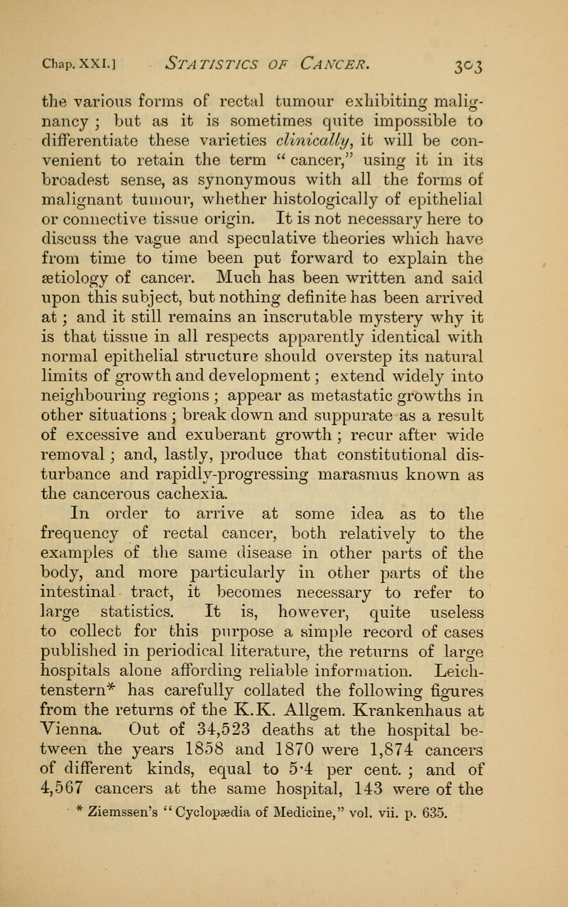 the various forms of rectal tumour exliibitino: malioj- nancy ; but as it is sometimes quite impossible to differentiate these varieties clinically, it will be con- venient to retain the term cancer, using it in its broadest sense, as synonymous with all the forms of malignant tumour, whether histologically of epithelial or connective tissue origin. It is not necessary here to discuss the vague and speculative theories which have from time to time been put forward to explain the aetiology of cancer. Much has been written and said upon this subject, but nothing definite has been arrived at; and it still remains an inscrutable mystery why it is that tissue in all respects apparently identical with normal epithelial structure should overstep its natural limits of gTowth and development; extend widely into neighbouring regions ; appear as metastatic growths in other situations ; breakdown and suppurate as a result of excessive and exuberant grovrth ; recur after wide removal; and, lastly, produce that constitutional dis- turbance and rapidly-progressing marasmus known as the cancerous cachexia. In order to arrive at some idea as to the frequency of rectal cancer, both relatively to the examples of tlie same disease in other parts of the body, and more particularly in other parts of the intestinal tract, it becomes necessary to refer to large statistics. It is, however, quite useless to collect for this purpose a simple record of cases published in periodical literature, the returns of large hospitals alone affording reliable information. Leich- tenstern^ has carefully collated the following figures from the returns of the K.K. Allgem. Krankenhaus at Vienna. Out of 34,523 deaths at the hospital be- tween the years 1858 and 1870 were 1,874 cancers of different kinds, equal to 5'4 per cent. ; and of 4,567 cancers ab the same hospital, 143 were of the * Ziemssen's Cyclopaedia of Medicine, vol. vii. p. 635.