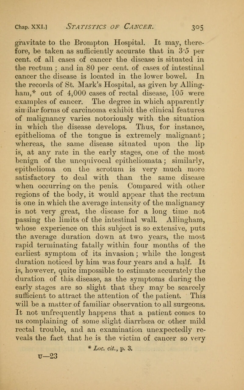gravitate to the Brompton Hospital. It may, there- fore, be taken as sufficiently accurate that in 3*5 per cent, of all cases of cancer the disease is situated in the rectum ; and in 80 per cent, of cases of intestinal cancer the disease is located in the lower bowel. In the records of St. INIark's Hospital, as given by Ailing- ham,^ out of 4,000 cases of rectal disease, 105 were examples of cancer. The degree in which apparently sinilar forms of carcinoma exhibit the clinical features of malignancy varies notoiiously with the situation in which the disease develops. Thus, for instance, epithelioma of the tongue is extremely malignant; whereas, the same disease situated upon the lip is, at any rate in the early stages, one of the most benign of the unequivocal epitheliomata; similarly, epithelioma on the scrotum is very much more satisfactory to deal with than the same disease when occurring on the penis. Compared with other regions of the body, it would ap^Dear that the rectum is one in which the average intensity of the malignancy is not very great, the disease for a long time not passing the limits of the intestinal wall. Allingham, whose experience on this subject is so extensive, puts the average duration down at two years, the most rapid terminating fatally within four months of the earliest symptom of its invasion; while the longest duration noticed by him was four years and a half. It is, however, quite impossible to estimate accurately the duration of this disease, as the symptoms during the early stages are so slight that they may be scarcely sufficient to attract the attention of the patient. This will be a matter of familiar observation to all surgeons. It not unfrequently happens that a patient comes to us complaining of some slight diarrhoea or other mild rectal trouble, and an examination unexpectedly re- veals the fact that he is the victim of cancer so very * Loc. cit., p. 3. u—23
