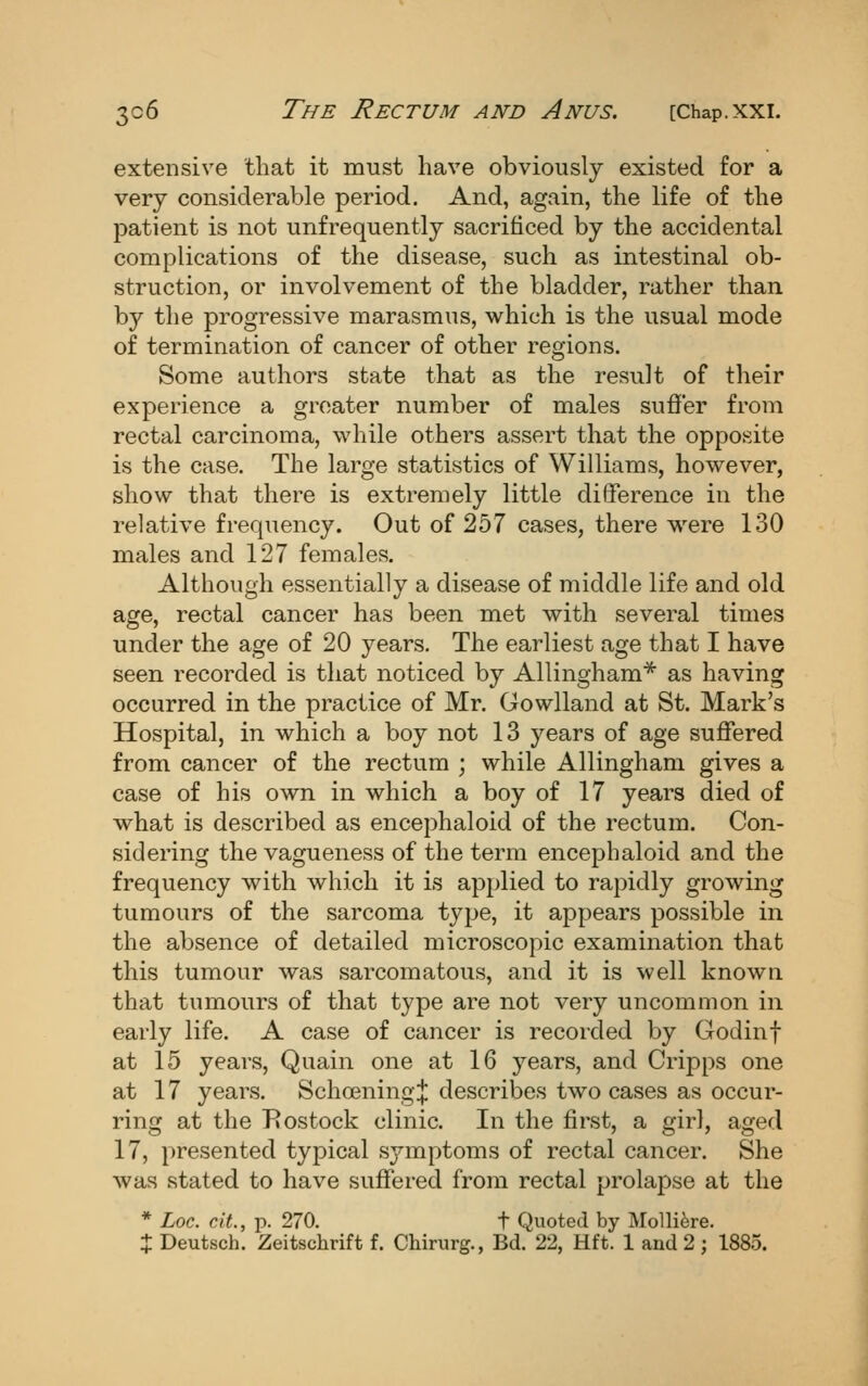 extensive that it must have obviously existed for a very considerable period. And, again, the life of the patient is not unfrequently sacrificed by the accidental complications of the disease, such as intestinal ob- struction, or involvement of the bladder, rather than by the progressive marasmus, which is the usual mode of termination of cancer of other regions. Some authors state that as the result of their experience a greater number of males suffer from rectal carcinoma, while others assert that the opposite is the case. The large statistics of Williams, however, show that there is extremely little difference in the relative frequency. Out of 257 cases, there were 130 males and 127 females. Although essentially a disease of middle life and old age, rectal cancer has been met with several times under the age of 20 years. The earliest age that I have seen recorded is that noticed by Allingham* as having occurred in the practice of Mr. Gowlland at St. Mark's Hospital, in which a boy not 13 years of age suffered from cancer of the rectum ; while Allingham gives a case of his own in which a boy of 17 years died of what is described as encephaloid of the rectum. Con- sidering the vagueness of the terra encephaloid and the frequency with which it is applied to rapidly growing tumours of the sarcoma type, it appears possible in the absence of detailed microscopic examination that this tumour was sarcomatous, and it is well known that tumours of that type are not very uncommon in early life. A case of cancer is recorded by Godinf at 15 years, Quain one at 16 years, and Cripps one at 17 years. Schoening;}: describes two cases as occur- ring at the Eostock clinic. In the first, a girl, aged 17, presented typical symptoms of rectal cancer. She was stated to have suffered from rectal prolapse at the * Loc. cAt., p. 270. t Quoted by Mollifere. J Deutsch. Zeitschrift f. Chirurg., Bd. 22, Hft. 1 and 2; 1885.