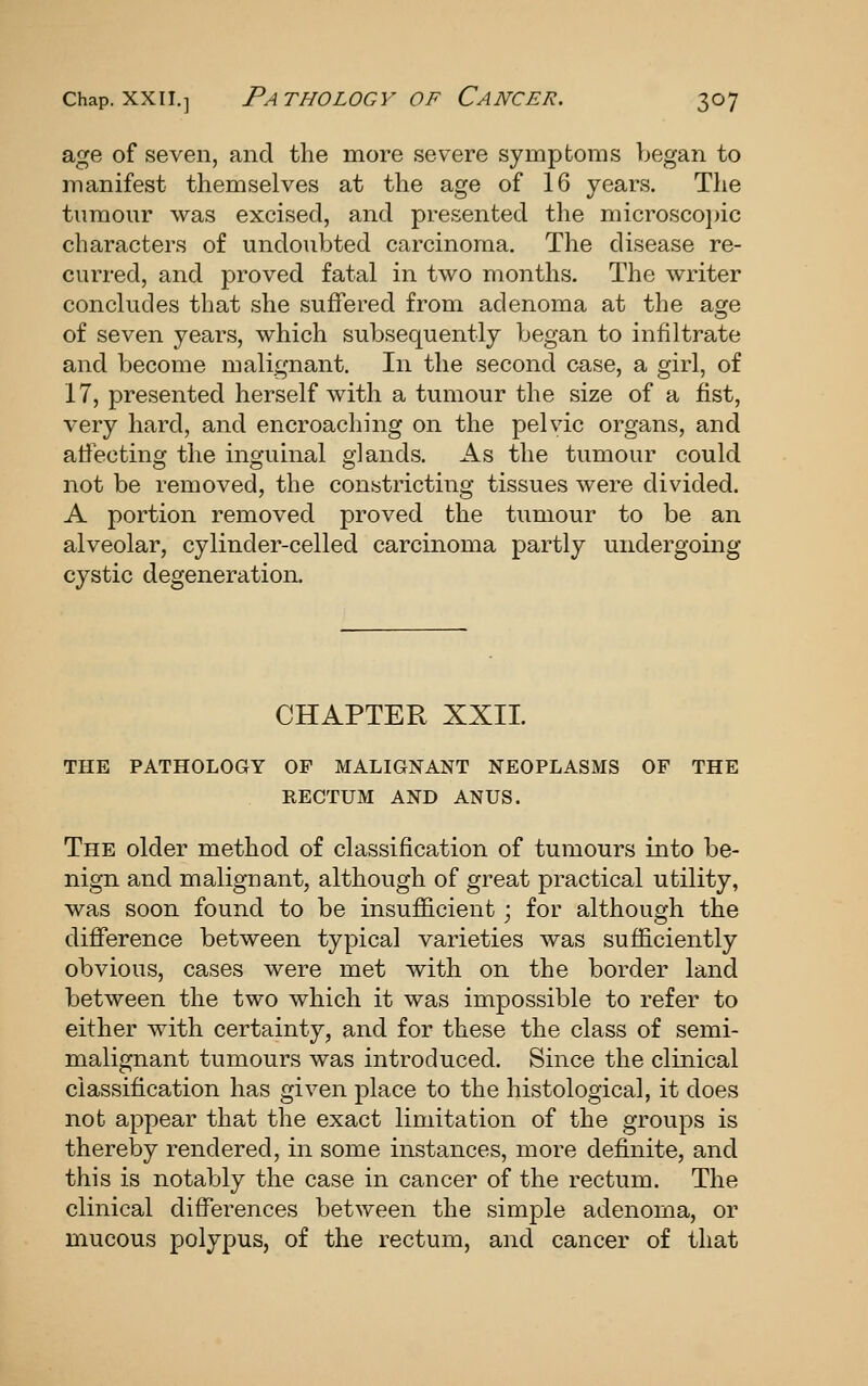 age of seven, and the more severe symptoms began to manifest themselves at the age of 16 years. The tumour was excised, and presented the microscojnc characters of undoubted carcinoma. The disease re- curred, and proved fatal in two months. The writer concludes that she suffered from adenoma at the age of seven years, which subsequently began to infiltrate and become malignant. In the second case, a girl, of 17, presented herself with a tumour the size of a fist, very hard, and encroaching on the pelvic organs, and affecting the inguinal glands. As the tumour could not be removed, the constricting tissues were divided. A portion removed proved the tumour to be an alveolar, cylinder-celled carcinoma partly undergoing cystic degeneration. CHAPTER XXII. THE PATHOLOGY OF MALIGNANT NEOPLASMS OF THE RECTUM AND ANUS. The older method of classification of tumours into be- nign and malignant, although of great practical utility, was soon found to be insufficient ; for although the difference between typical varieties was sufficiently obvious, cases were met with on the border land between the two which it was impossible to refer to either with certainty, and for these the class of semi- malignant tumours was introduced. Since the clinical classification has given place to the histological, it does nob appear that the exact limitation of the groups is thereby rendered, in some instances, more definite, and this is notably the case in cancer of the rectum. The clinical differences between the simple adenoma, or mucous polypus, of the rectum, and cancer of that