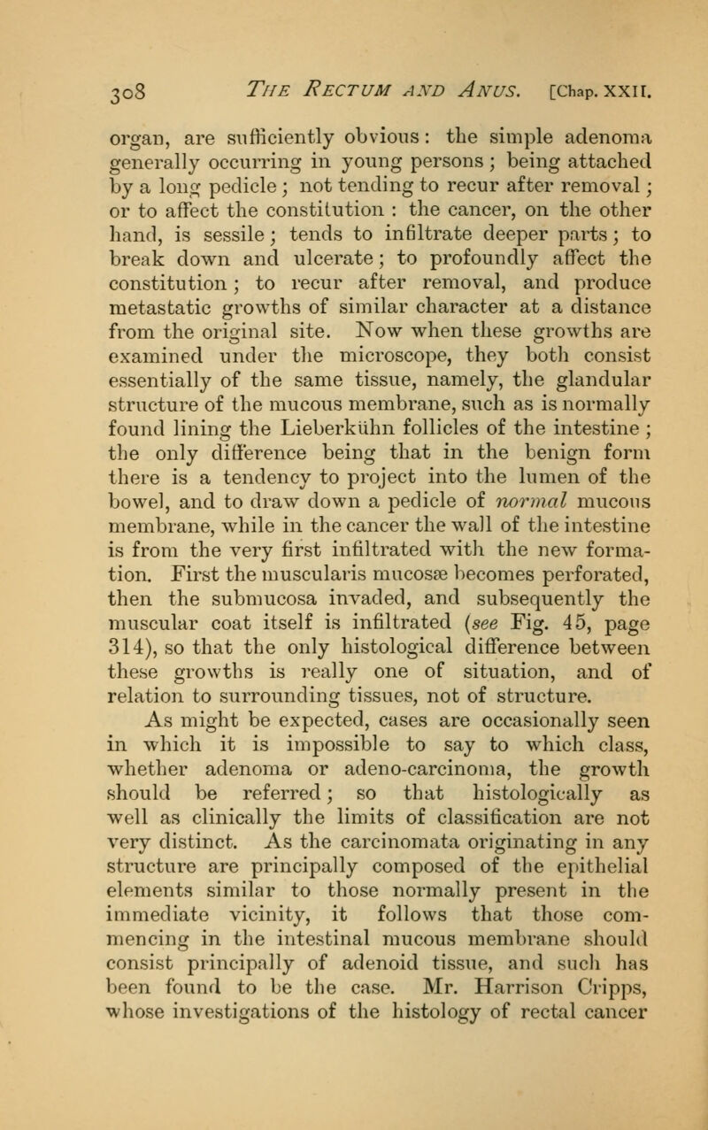 organ, are sufficiently obvious: the simple adenoma generally occurring in young persons ; being attached by a long pedicle ; not tending to recur after removal; or to affect the constitution : the cancer, on the other hand, is sessile; tends to infiltrate deeper parts; to break down and ulcerate; to profoundly affect the constitution; to recur after removal, and produce metastatic growths of similar character at a distance from the original site. Now when these growths are examined under the microscope, they both consist essentially of the same tissue, namely, the glandular structure of the mucous membrane, such as is normally found lining the Lieberkiihn follicles of the intestine ; the only difi'erence being that in the benign form there is a tendency to project into the lumen of the bowel, and to draw down a pedicle of normal mucous membrane, while in the cancer the wall of the intestine is from the very first infiltrated with the new forma- tion. First the muscularis mucosae becomes perforated, then the submucosa invaded, and subsequently the muscular coat itself is infiltrated {see Fig. 45, page 314), so that the only histological difference between these growths is really one of situation, and of relation to surrounding tissues, not of structure. As might be expected, cases are occasionally seen in which it is impossible to say to which class, whether adenoma or adeno-carcinoma, the growth should be referred; so that histologically as well as clinically the limits of classification are not very distinct. As the carcinomata originating in any structure are principally composed of the epithelial elements similar to those normally present in the immediate vicinity, it follows that those com- mencing in the intestinal mucous membrane should consist principally of adenoid tissue, and such has been found to be the case. Mr. Harrison Cripps, whose investigations of the histology of rectal cancer