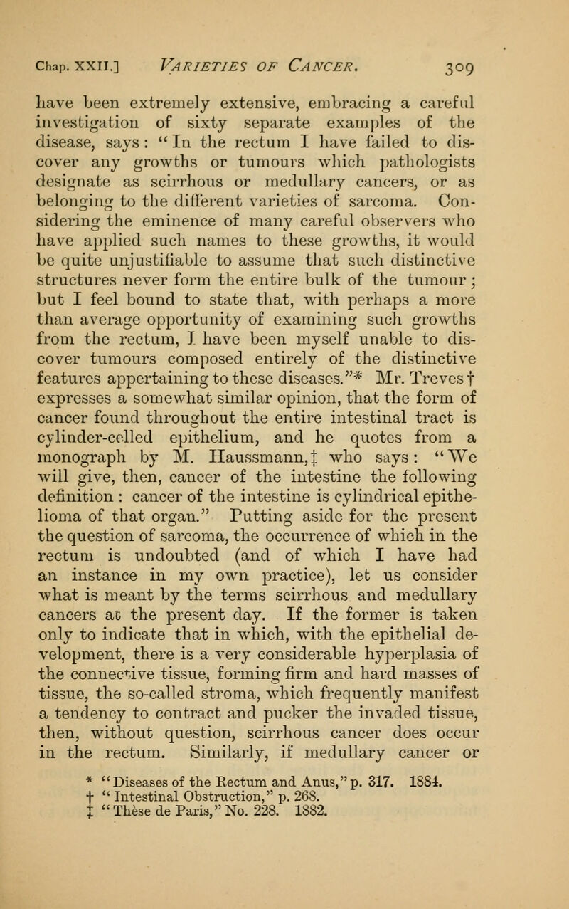 have been extremely extensive, embracing a careful investigation of sixty separate examples of the disease, says : In the rectum I have failed to dis- cover any growths or tumours which pathologists designate as scirrhous or medullary cancers, or as belonging to the different varieties of sarcoma. Con- sidering the eminence of many careful observers who have applied such names to these growths, it would be quite unjustifiable to assume that such distinctive structures never form the entire bulk of the tumour; but I feel bound to state that, with j^erhaps a more than average opportunity of examining such growths from the rectum, I have been myself unable to dis- cover tumours composed entirely of the distinctive features appertaining to these diseases.* Mr. Treves f expresses a somewhat similar opinion, that the form of cancer found throughout the entire intestinal tract is cylinder-celled epithelium, and he quotes from a monograph by M. Haussmann,| who says: We will give, then, cancer of the intestine the following definition : cancer of the intestine is cylindrical epithe- lioma of that organ. Putting aside for the present the question of sarcoma, the occurrence of which in the rectum is undoubted (and of which I have had an instance in my own practice), let us consider what is meant by the terms scirrhous and medullary cancers at the present day. If the former is taken only to indicate that in which, with the epithelial de- velopment, there is a very considerable hyperplasia of the connec^'ive tissue, forming firm and hard masses of tissue, the so-called stroma, which frequently manifest a tendency to contract and pucker the invaded tissue, then, without question, scirrhous cancer does occur in the rectum. Similarly, if medullary cancer or * Diseases of the Rectum and Anus,p. 317. 1884. t *' Intestinal Obstruction, p. 268. X  These de Paris, No. 228. 1882.