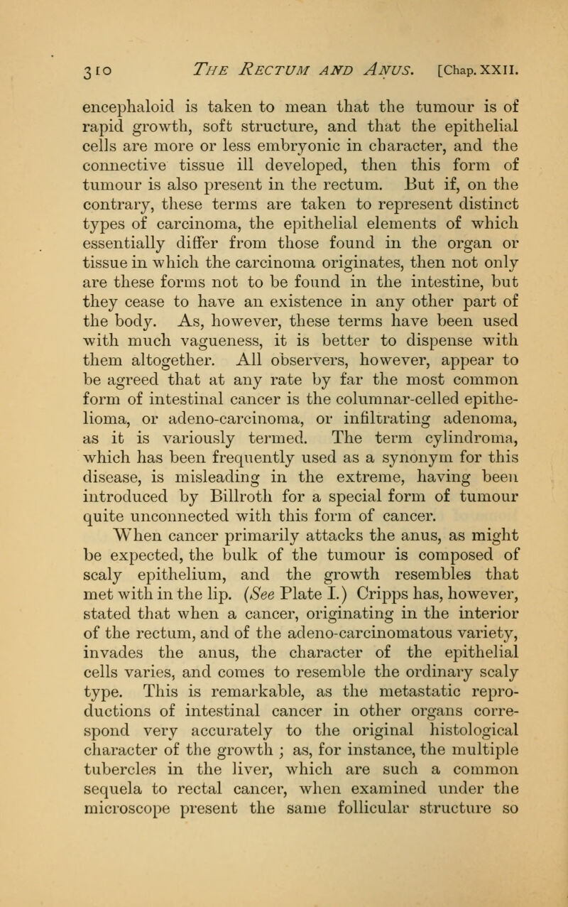 encephaloicl is taken to mean that the tumour is of rapid growth, soft structure, and that the epithelial cells are more or less embryonic in character, and the connective tissue ill developed, then this form of tumour is also present in the rectum. But if, on the contrary, tliese terms are taken to represent distinct types of carcinoma, the epithelial elements of which essentially differ from those found in the organ or tissue in which the carcinoma originates, then not only are these forms not to be found in the intestine, but they cease to have an existence in any other part of the body. As, however, these terms have been used with much vagueness, it is better to dispense with them altogether. All observers, however, appear to be agreed that at any rate by far the most common form of intestinal cancer is the columnar-celled epithe- lioma, or adeno-carcinoma, or infiltrating adenoma, as it is variously termed. The term cylindroma, which has been frequently used as a synonym for this disease, is misleading in the extreme, having been introduced by Billroth for a special form of tumour quite unconnected with this form of cancer. When cancer primarily attacks the anus, as might be expected, the bulk of the tumour is composed of scaly epithelium, and the growth resembles that met with in the lip. {See Plate I.) Cripps has, however, stated that when a cancer, originating in the interior of the rectum, and of the adeno-carcinomatous variety, invades the anus, the character of the epithelial cells varies, and comes to resemble the ordinary scaly type. Tliis is remarkable, as the metastatic repro- ductions of intestinal cancer in other organs corre- spond very accurately to the original histological character of the growth ; as, for instance, the multiple tubercles in the liver, which are such a common sequela to rectal cancer, when examined under the microscope present the same follicular structure so