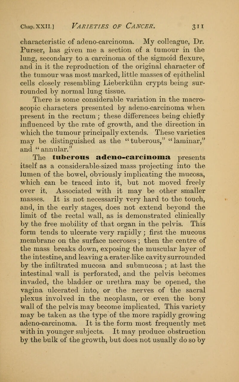 characteristic of adeno-carcinoma. My colleague, Dr. Purser, has given me a section of a tumour in the lung, secondary to a carcinoma of the sigmoid flexure, and in it the reproduction of the oi'iginal character of the tumour was most marked, little masses of ejnthelial cells closely resembling Lieberkiihn crypts being sur- rounded by normal lung tissue. There is some considerable variation in tlie macro- scopic characters presented by adeno-carcinoma when present in the rectum; these differences being chiefly influenced by the rate of growth, and the direction in which the tumour principally extends. These varieties may be distinguished as the tuberous, laminar, and  annular. The tuberous adeno-carcinoma presents itself as a considerable-sized mass projecting into the lumen of the bowel, obviously implicating the mucosa, which can be traced into it, but not moved freely over it. Associated with it may be other smaller masses. It is not necessarily very hard to the touch, and, in the early stages, does not extend beyond the limit of the rectal wall, as is demonstrated clinically by the free mobility of that organ in the pelvis. This form tends to ulcerate very rapidly; first the mucous membrane on the surface necroses; then the centre of the mass breaks down, exposing the muscular laj^er of the intestine, and leaving a crater-like cavity surrounded by the infiltrated mucosa and submucosa; at last the intestinal wall is perforated, and the pelvis becomes invaded, the bladder or urethra may be opened, the vagina ulcerated into, or the nerves of the sacral plexus involved in the neoplasm, or even the bony wall of the pelvis may become implicated. This variety may be taken as the type of the more rapidly growing adeno-carcinoma. It is the form most frequently met with in younger subjects. It may produce obstruction by the bulk of the growth, but does not usually do so by