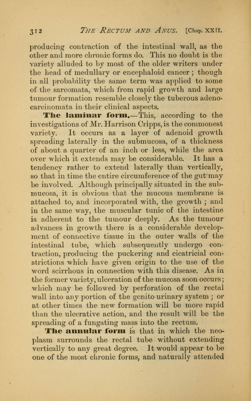 producing contraction of the intestinal wall, as the other and more chronic forms do. This no doubt is the variety alluded to l)y most of the older writers under the head of medullary or encephaloid cancer; though in all probability the same term was applied to some of the sarcomata, which from rapid growth and large tumour formation resemble closely the tuberous adeno- carcinomata in their clinical aspects. The laminar form.—This, according to the investigations of Mr. Harrison Cripps, is the commonest variety. It occurs as a layer of adenoid groAvth spreading laterally in the submucosa, of a thickness of about a quarter of an inch or less, while the area over which it extends may be considerable. It has a tendency rather to extend laterally than vertically, so that in time the entire circumference of the gut'may be involved. Although principally situated in the sub- mucosa, it is obvious tliat the mucous membrane is attached to, and incorporated with, the growth ; and in the same way, the muscular tunic of the intestine is adherent to the tumour deeply. As the tumour advances in growth there is a considerable develop- ment of connective tissue in the outer walls of the intestinal tube, which subsequently undei-go con- traction, producing the puckering and cicatricial con- strictions which have given origin to the use of tlie word scirrhous in connection with this disease. As in the former variety, ulceration of the mucosa soon occurs; which may be followed by perforation of the rectal wall into any j^ortion of the genito urinary system ; or at other times the new formation will be more rapid than the ulcerative action, and the result will be the spreading of a fungating mass into the rectum. The aniiiilai* form is that in which the neo- plasm surrounds the rectal tube without extending vertically to any great degree. It would appear to be one of the most chronic forms, and naturally attended