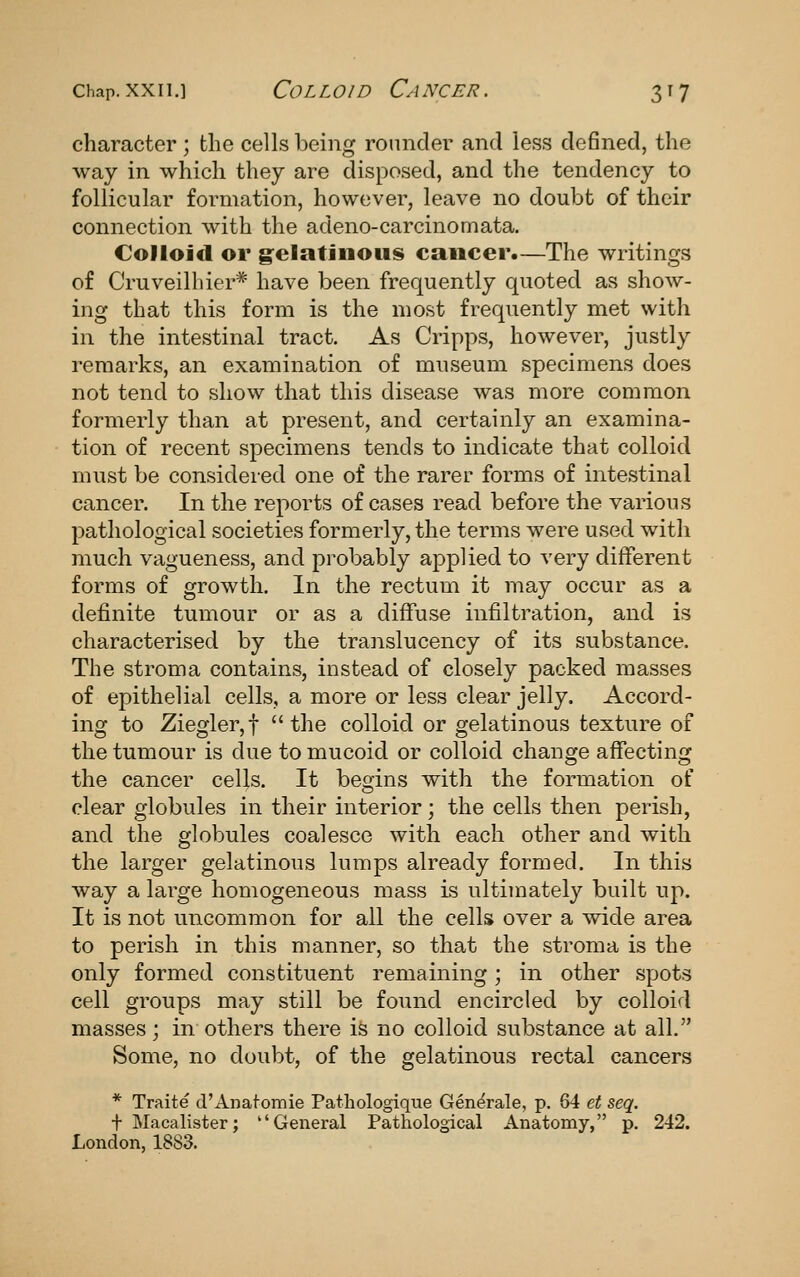 character; the cells being rounder and less defined, the way in which they are disposed, and the tendency to follicular formation, however, leave no doubt of their connection with the adeno-carcinomata. Colloid or g^elatJnous cancer.—The writings of Cruveilbier* have been frequently quoted as show- ing that this form is the most frequently met with in the intestinal tract. As Cripps, however, justly remarks, an examination of museum specimens does not tend to show that this disease was more common formerly than at present, and certainly an examina- tion of recent specimens tends to indicate that colloid must be considered one of the rarer forms of intestinal cancer. In the reports of cases read before the various pathological societies formerly, the terms were used with much vagueness, and probably applied to very different forms of growth. In the rectum it may occur as a definite tumour or as a diffuse infiltration, and is characterised by the translucency of its substance. The stroma contains, instead of closely packed masses of epithelial cells, a more or less clear jelly. Accord- ing to Ziegler,! the colloid or gelatinous texture of the tumour is due to mucoid or colloid change affecting the cancer cells. It begins with the formation of clear globules in their interior; the cells then perish, and the globules coalesce with each other and with the larger gelatinous lumps already formed. In this way a large homogeneous mass is ultimately built up. It is not uncommon for all the cells over a wide area to perish in this manner, so that the stroma is the only formed constituent remaining; in other spots cell groups may still be found encircled by colloid masses; in others there is no colloid substance at all. Some, no doubt, of the gelatinous rectal cancers * Traite d'Anatomie Pathologique Generale, p. 64 et seq. + Macalister; General Pathological Anatomy, p. 242. London, 1883.