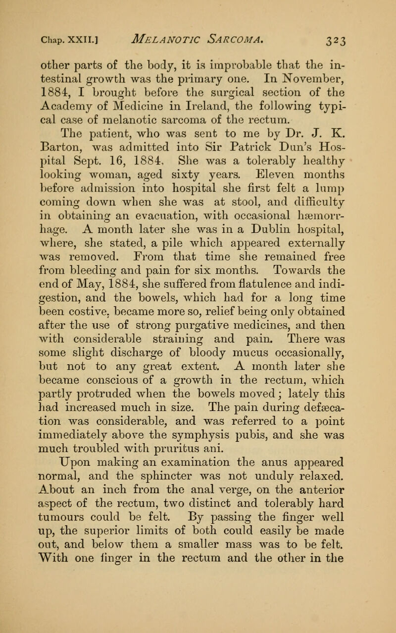 other parts of the body, it is improbable that the in- testinal growth was the primary one. In November, 1884, I brought before the surgical section of the Academy of Medicine in Ireland, the following typi- cal case of melanotic sarcoma of the rectum. The patient, who was sent to me by Dr. J. K. Barton, was admitted into Sir Patrick Dan's Hos- pital Sejjt. 16, 1884, She was a tolerably healthy looking woman, aged sixty years. Eleven months before admission into hospital she first felt a lump coming down when she was at stool, and difficulty in obtaining an evacuation, with occasional haemorr- hage. A month later she was in a Dublin hospital, where, she stated, a pile which appeared externally was removed. From that time she remained free from bleeding and pain for six months. Towards the end of May, 1884, she suffered from flatulence and indi- gestion, and the bowels, which had for a long time been costive, became more so, relief being only obtained after the use of strong purgative medicines, and then with considerable straii)ing and pain. There was some slight discharge of bloody mucus occasionally, but not to any great extent. A month later she became conscious of a growth in the rectum, which partly protruded when the bowels moved; lately this had increased much in size. The pain during defseca- tion was considerable, and was referred to a point immediately above the symphysis pubis, and she was much troubled with pruritus ani. Upon making an examination the anus appeared normal, and the sphincter was not unduly relaxed. About an inch from the anal verge, on the anterior aspect of the rectum, two distinct and tolerably hard tumours could be felt. By passing the finger well up, the superior limits of both could easily be made out, and below them a smaller mass was to be felt. With one ihiger in the rectum and the other in the