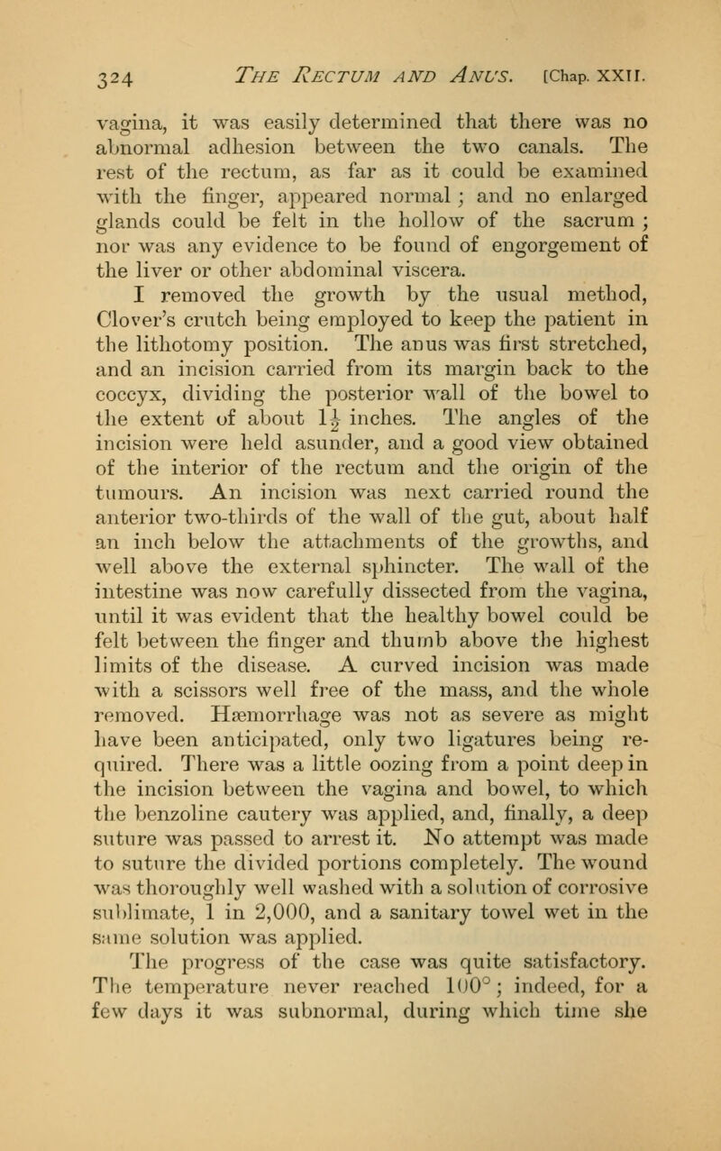 vagina, it was easily determined that there was no abnormal adhesion between the two canals. The rest of the rectum, as far as it could be examined M'ith the finger, apjDeared normal ; and no enlarged glands could be felt in the hollow of the sacrum ; nor was any evidence to be found of engorgement of the liver or other abdominal viscera. I removed the growth by the usual method, Clover's crutch being employed to keep the patient in the lithotomy position. The anus was first stretched, and an incision carried from its margin back to the coccyx, dividing the posterior wall of the bowel to the extent of about \\ inches. The angles of the incision were held asunder, and a good view obtained of the interior of the rectum and the origin of the tumours. An incision was next carried round the anterior two-thirds of the wall of the gut, about half an inch below the attachments of the ccrowths, and well above the external sphincter. The wall of the intestine was now carefully dissected from the vagina, until it was evident that the healthy bowel could be felt between the finger and thumb above the highest limits of the disease. A curved incision was made with a scissors well free of the mass, and the whole removed. Hsemorrhage was not as severe as might have been anticipated, only two ligatures being re- quired. There was a little oozing from a point deep in the incision between the vagina and bowel, to which the benzoline cautery was applied, and, finally, a deep suture was passed to arrest it. No attempt was made to suture the divided portions completely. The wound was thoroughly well washed with a solution of corrosive sublimate, 1 in 2,000, and a sanitary towel wet in the same solution was applied. The progress of the case was quite satisfactory. The temperature never reached 1(J0°; indeed, for a few days it was subnormal, during which time she