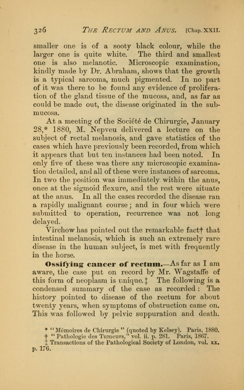 smaller one is of a sooty black colour, while the larger one is quite white. The third and smallest one is also melanotic. Microscopic examination, kindly made by Dr. Abraham, shows that the growth is a typical sarcoma, much pigmented. In no part of it was there to be found any evidence of prolifera- tion of the gland tissue of the mucosa, and, as far as could be made out, the disease originated in the sub- mucosa. At a meeting of the Society de Chirurgie, January 28,* 1880, M. Nepveu delivered a lecture on the subject of rectal melanosis, and gave statistics of the cases which have previously been recorded, from which it appears that but ten instances had been noted. In only five of these was there any microscopic examina- tion detailed, and all of these were instances of sarcoma. In two the position was immediately within the anus, once at the sigmoid flexure, and the rest were situate at the anus. In all the cases recorded the disease ran a rapidly malignant course; and in four which were submitted to operation, recurrence was not long delayed. Virchowhas pointed out the remarkable factf that intestinal melanosis, which is such an extremely rare disease in the human subject, is met with frequently in the horse. Ossifying: cancer of rectum.—As far as I am aware, the case put on record by Mr. Wagstaffe of this form of neoplasm is nnique. \ The following is a condensed summary of the case as recorded : The history pointed to disease of the rectum for about twenty years, when symptoms of obstruction came on. This was followed by pelvic suppuration and death. * Memoires de Chirurgie  (quoted by Kelsey). Paris, 1880. t  Pathologic des Tumeurs, vol. ii. p. 281. Paris, 1807. X Transactions of the Pathological Society of London, vol. xx. p. 176.